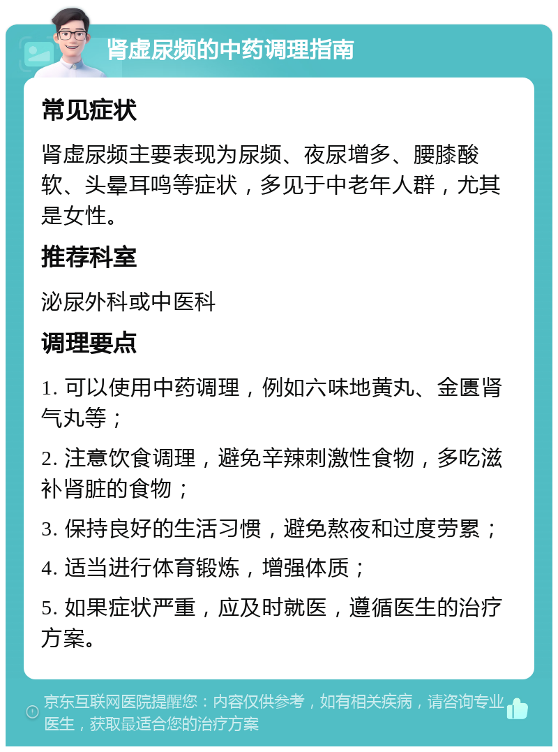 肾虚尿频的中药调理指南 常见症状 肾虚尿频主要表现为尿频、夜尿增多、腰膝酸软、头晕耳鸣等症状，多见于中老年人群，尤其是女性。 推荐科室 泌尿外科或中医科 调理要点 1. 可以使用中药调理，例如六味地黄丸、金匮肾气丸等； 2. 注意饮食调理，避免辛辣刺激性食物，多吃滋补肾脏的食物； 3. 保持良好的生活习惯，避免熬夜和过度劳累； 4. 适当进行体育锻炼，增强体质； 5. 如果症状严重，应及时就医，遵循医生的治疗方案。