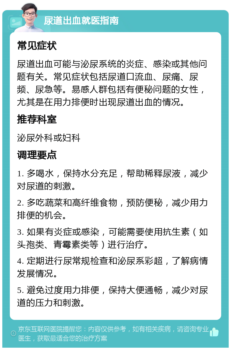 尿道出血就医指南 常见症状 尿道出血可能与泌尿系统的炎症、感染或其他问题有关。常见症状包括尿道口流血、尿痛、尿频、尿急等。易感人群包括有便秘问题的女性，尤其是在用力排便时出现尿道出血的情况。 推荐科室 泌尿外科或妇科 调理要点 1. 多喝水，保持水分充足，帮助稀释尿液，减少对尿道的刺激。 2. 多吃蔬菜和高纤维食物，预防便秘，减少用力排便的机会。 3. 如果有炎症或感染，可能需要使用抗生素（如头孢类、青霉素类等）进行治疗。 4. 定期进行尿常规检查和泌尿系彩超，了解病情发展情况。 5. 避免过度用力排便，保持大便通畅，减少对尿道的压力和刺激。