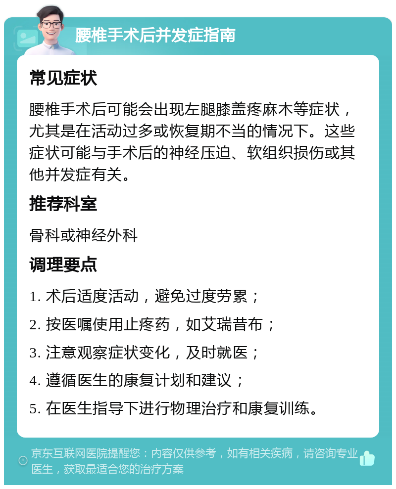 腰椎手术后并发症指南 常见症状 腰椎手术后可能会出现左腿膝盖疼麻木等症状，尤其是在活动过多或恢复期不当的情况下。这些症状可能与手术后的神经压迫、软组织损伤或其他并发症有关。 推荐科室 骨科或神经外科 调理要点 1. 术后适度活动，避免过度劳累； 2. 按医嘱使用止疼药，如艾瑞昔布； 3. 注意观察症状变化，及时就医； 4. 遵循医生的康复计划和建议； 5. 在医生指导下进行物理治疗和康复训练。