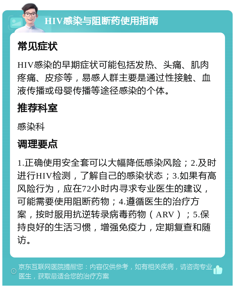 HIV感染与阻断药使用指南 常见症状 HIV感染的早期症状可能包括发热、头痛、肌肉疼痛、皮疹等，易感人群主要是通过性接触、血液传播或母婴传播等途径感染的个体。 推荐科室 感染科 调理要点 1.正确使用安全套可以大幅降低感染风险；2.及时进行HIV检测，了解自己的感染状态；3.如果有高风险行为，应在72小时内寻求专业医生的建议，可能需要使用阻断药物；4.遵循医生的治疗方案，按时服用抗逆转录病毒药物（ARV）；5.保持良好的生活习惯，增强免疫力，定期复查和随访。