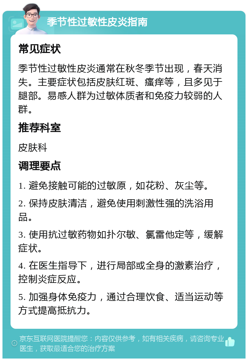 季节性过敏性皮炎指南 常见症状 季节性过敏性皮炎通常在秋冬季节出现，春天消失。主要症状包括皮肤红斑、瘙痒等，且多见于腿部。易感人群为过敏体质者和免疫力较弱的人群。 推荐科室 皮肤科 调理要点 1. 避免接触可能的过敏原，如花粉、灰尘等。 2. 保持皮肤清洁，避免使用刺激性强的洗浴用品。 3. 使用抗过敏药物如扑尔敏、氯雷他定等，缓解症状。 4. 在医生指导下，进行局部或全身的激素治疗，控制炎症反应。 5. 加强身体免疫力，通过合理饮食、适当运动等方式提高抵抗力。