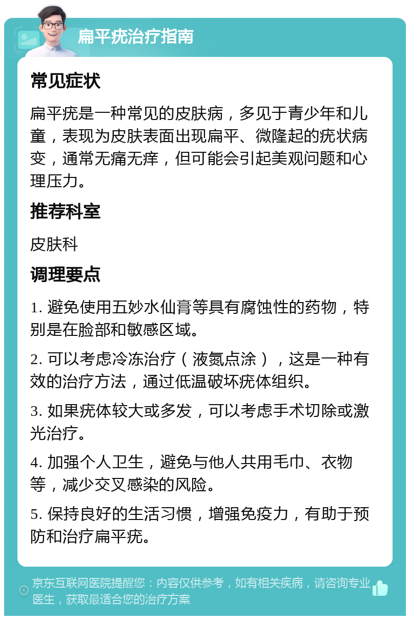 扁平疣治疗指南 常见症状 扁平疣是一种常见的皮肤病，多见于青少年和儿童，表现为皮肤表面出现扁平、微隆起的疣状病变，通常无痛无痒，但可能会引起美观问题和心理压力。 推荐科室 皮肤科 调理要点 1. 避免使用五妙水仙膏等具有腐蚀性的药物，特别是在脸部和敏感区域。 2. 可以考虑冷冻治疗（液氮点涂），这是一种有效的治疗方法，通过低温破坏疣体组织。 3. 如果疣体较大或多发，可以考虑手术切除或激光治疗。 4. 加强个人卫生，避免与他人共用毛巾、衣物等，减少交叉感染的风险。 5. 保持良好的生活习惯，增强免疫力，有助于预防和治疗扁平疣。