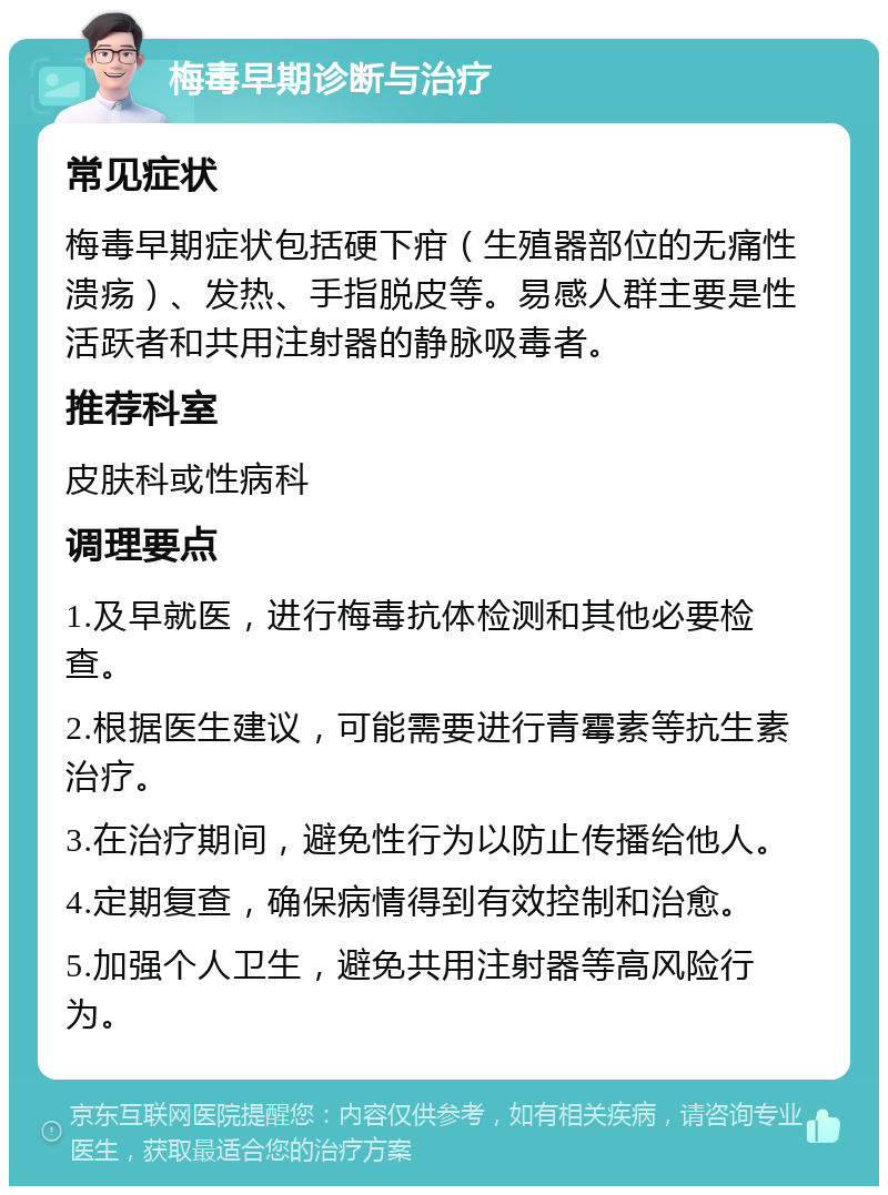 梅毒早期诊断与治疗 常见症状 梅毒早期症状包括硬下疳（生殖器部位的无痛性溃疡）、发热、手指脱皮等。易感人群主要是性活跃者和共用注射器的静脉吸毒者。 推荐科室 皮肤科或性病科 调理要点 1.及早就医，进行梅毒抗体检测和其他必要检查。 2.根据医生建议，可能需要进行青霉素等抗生素治疗。 3.在治疗期间，避免性行为以防止传播给他人。 4.定期复查，确保病情得到有效控制和治愈。 5.加强个人卫生，避免共用注射器等高风险行为。