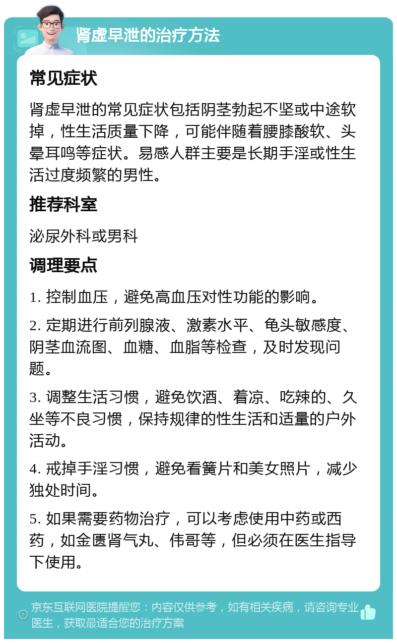 肾虚早泄的治疗方法 常见症状 肾虚早泄的常见症状包括阴茎勃起不坚或中途软掉，性生活质量下降，可能伴随着腰膝酸软、头晕耳鸣等症状。易感人群主要是长期手淫或性生活过度频繁的男性。 推荐科室 泌尿外科或男科 调理要点 1. 控制血压，避免高血压对性功能的影响。 2. 定期进行前列腺液、激素水平、龟头敏感度、阴茎血流图、血糖、血脂等检查，及时发现问题。 3. 调整生活习惯，避免饮酒、着凉、吃辣的、久坐等不良习惯，保持规律的性生活和适量的户外活动。 4. 戒掉手淫习惯，避免看簧片和美女照片，减少独处时间。 5. 如果需要药物治疗，可以考虑使用中药或西药，如金匮肾气丸、伟哥等，但必须在医生指导下使用。