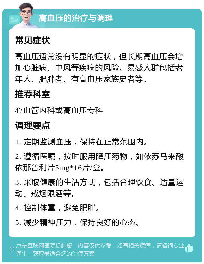 高血压的治疗与调理 常见症状 高血压通常没有明显的症状，但长期高血压会增加心脏病、中风等疾病的风险。易感人群包括老年人、肥胖者、有高血压家族史者等。 推荐科室 心血管内科或高血压专科 调理要点 1. 定期监测血压，保持在正常范围内。 2. 遵循医嘱，按时服用降压药物，如依苏马来酸依那普利片5mg*16片/盒。 3. 采取健康的生活方式，包括合理饮食、适量运动、戒烟限酒等。 4. 控制体重，避免肥胖。 5. 减少精神压力，保持良好的心态。