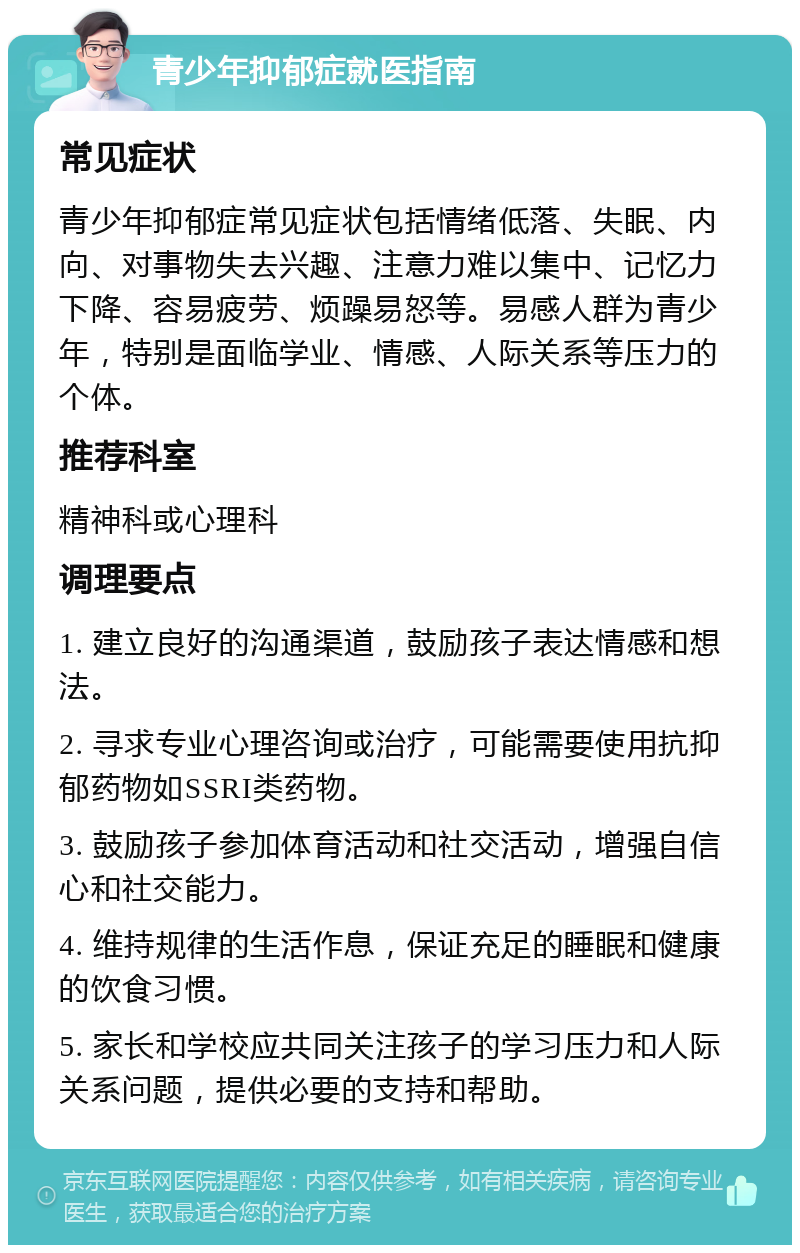 青少年抑郁症就医指南 常见症状 青少年抑郁症常见症状包括情绪低落、失眠、内向、对事物失去兴趣、注意力难以集中、记忆力下降、容易疲劳、烦躁易怒等。易感人群为青少年，特别是面临学业、情感、人际关系等压力的个体。 推荐科室 精神科或心理科 调理要点 1. 建立良好的沟通渠道，鼓励孩子表达情感和想法。 2. 寻求专业心理咨询或治疗，可能需要使用抗抑郁药物如SSRI类药物。 3. 鼓励孩子参加体育活动和社交活动，增强自信心和社交能力。 4. 维持规律的生活作息，保证充足的睡眠和健康的饮食习惯。 5. 家长和学校应共同关注孩子的学习压力和人际关系问题，提供必要的支持和帮助。