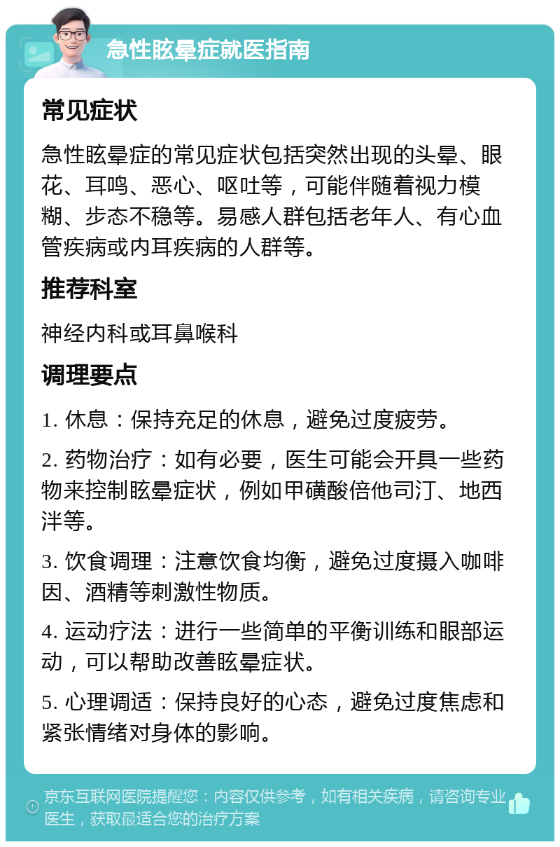 急性眩晕症就医指南 常见症状 急性眩晕症的常见症状包括突然出现的头晕、眼花、耳鸣、恶心、呕吐等，可能伴随着视力模糊、步态不稳等。易感人群包括老年人、有心血管疾病或内耳疾病的人群等。 推荐科室 神经内科或耳鼻喉科 调理要点 1. 休息：保持充足的休息，避免过度疲劳。 2. 药物治疗：如有必要，医生可能会开具一些药物来控制眩晕症状，例如甲磺酸倍他司汀、地西泮等。 3. 饮食调理：注意饮食均衡，避免过度摄入咖啡因、酒精等刺激性物质。 4. 运动疗法：进行一些简单的平衡训练和眼部运动，可以帮助改善眩晕症状。 5. 心理调适：保持良好的心态，避免过度焦虑和紧张情绪对身体的影响。