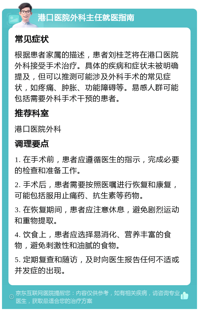 港口医院外科主任就医指南 常见症状 根据患者家属的描述，患者刘桂芝将在港口医院外科接受手术治疗。具体的疾病和症状未被明确提及，但可以推测可能涉及外科手术的常见症状，如疼痛、肿胀、功能障碍等。易感人群可能包括需要外科手术干预的患者。 推荐科室 港口医院外科 调理要点 1. 在手术前，患者应遵循医生的指示，完成必要的检查和准备工作。 2. 手术后，患者需要按照医嘱进行恢复和康复，可能包括服用止痛药、抗生素等药物。 3. 在恢复期间，患者应注意休息，避免剧烈运动和重物提取。 4. 饮食上，患者应选择易消化、营养丰富的食物，避免刺激性和油腻的食物。 5. 定期复查和随访，及时向医生报告任何不适或并发症的出现。