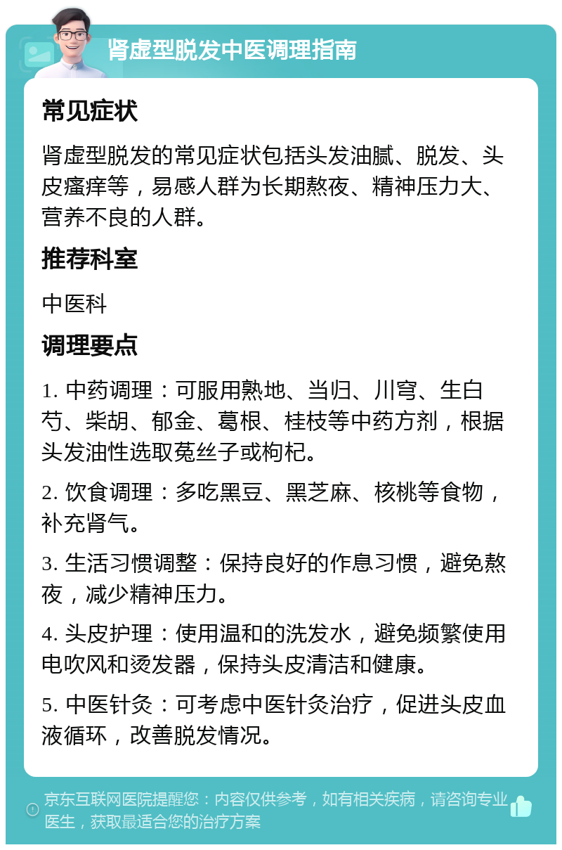 肾虚型脱发中医调理指南 常见症状 肾虚型脱发的常见症状包括头发油腻、脱发、头皮瘙痒等，易感人群为长期熬夜、精神压力大、营养不良的人群。 推荐科室 中医科 调理要点 1. 中药调理：可服用熟地、当归、川穹、生白芍、柴胡、郁金、葛根、桂枝等中药方剂，根据头发油性选取菟丝子或枸杞。 2. 饮食调理：多吃黑豆、黑芝麻、核桃等食物，补充肾气。 3. 生活习惯调整：保持良好的作息习惯，避免熬夜，减少精神压力。 4. 头皮护理：使用温和的洗发水，避免频繁使用电吹风和烫发器，保持头皮清洁和健康。 5. 中医针灸：可考虑中医针灸治疗，促进头皮血液循环，改善脱发情况。