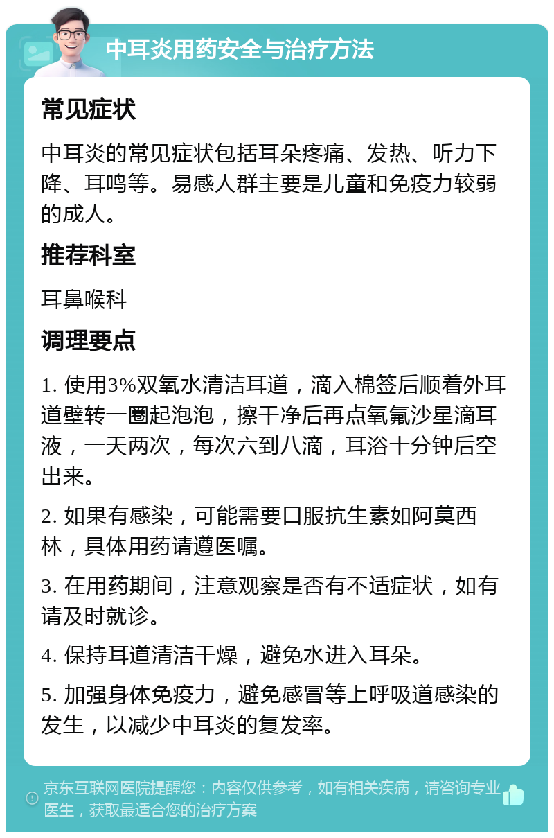 中耳炎用药安全与治疗方法 常见症状 中耳炎的常见症状包括耳朵疼痛、发热、听力下降、耳鸣等。易感人群主要是儿童和免疫力较弱的成人。 推荐科室 耳鼻喉科 调理要点 1. 使用3%双氧水清洁耳道，滴入棉签后顺着外耳道壁转一圈起泡泡，擦干净后再点氧氟沙星滴耳液，一天两次，每次六到八滴，耳浴十分钟后空出来。 2. 如果有感染，可能需要口服抗生素如阿莫西林，具体用药请遵医嘱。 3. 在用药期间，注意观察是否有不适症状，如有请及时就诊。 4. 保持耳道清洁干燥，避免水进入耳朵。 5. 加强身体免疫力，避免感冒等上呼吸道感染的发生，以减少中耳炎的复发率。