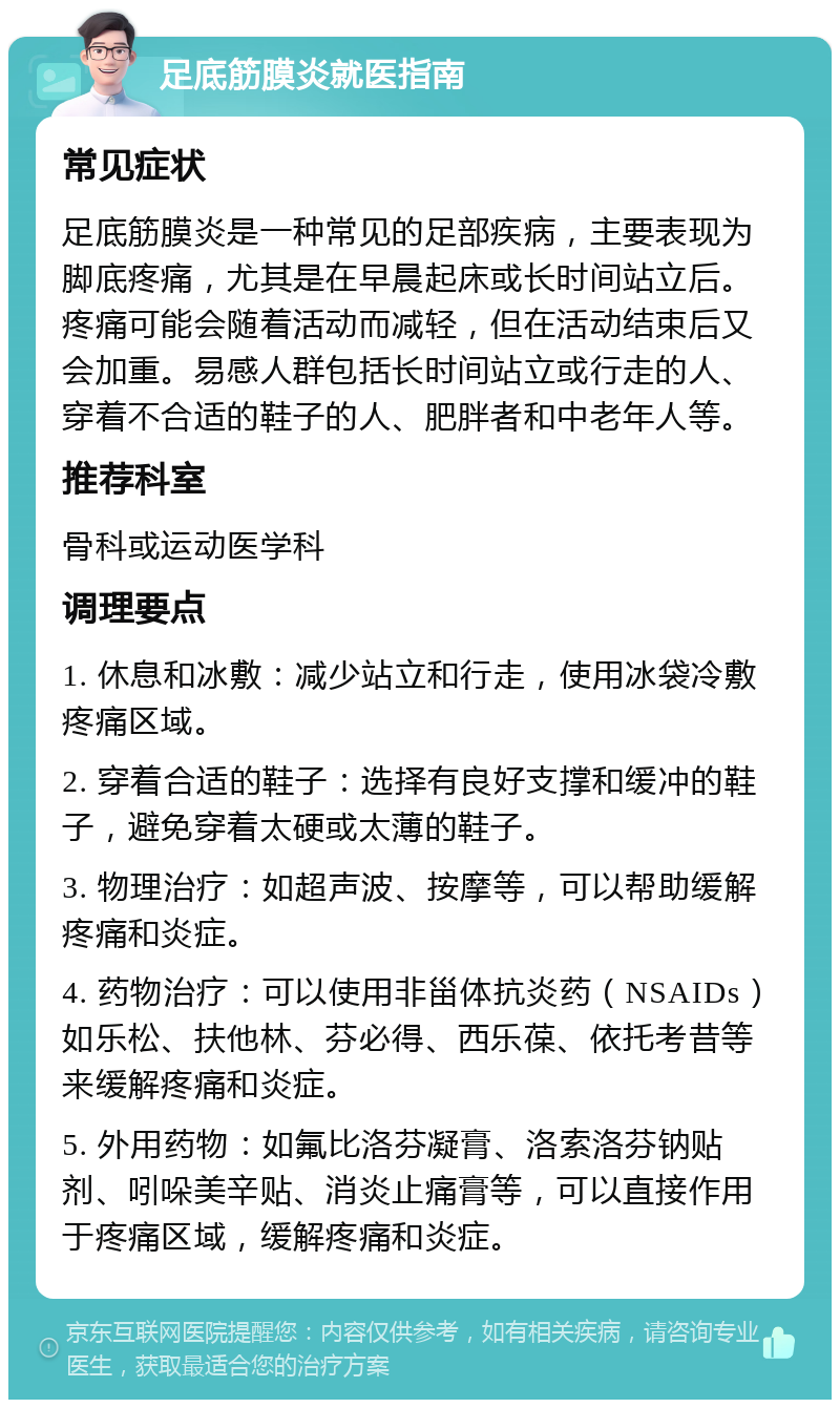 足底筋膜炎就医指南 常见症状 足底筋膜炎是一种常见的足部疾病，主要表现为脚底疼痛，尤其是在早晨起床或长时间站立后。疼痛可能会随着活动而减轻，但在活动结束后又会加重。易感人群包括长时间站立或行走的人、穿着不合适的鞋子的人、肥胖者和中老年人等。 推荐科室 骨科或运动医学科 调理要点 1. 休息和冰敷：减少站立和行走，使用冰袋冷敷疼痛区域。 2. 穿着合适的鞋子：选择有良好支撑和缓冲的鞋子，避免穿着太硬或太薄的鞋子。 3. 物理治疗：如超声波、按摩等，可以帮助缓解疼痛和炎症。 4. 药物治疗：可以使用非甾体抗炎药（NSAIDs）如乐松、扶他林、芬必得、西乐葆、依托考昔等来缓解疼痛和炎症。 5. 外用药物：如氟比洛芬凝膏、洛索洛芬钠贴剂、吲哚美辛贴、消炎止痛膏等，可以直接作用于疼痛区域，缓解疼痛和炎症。