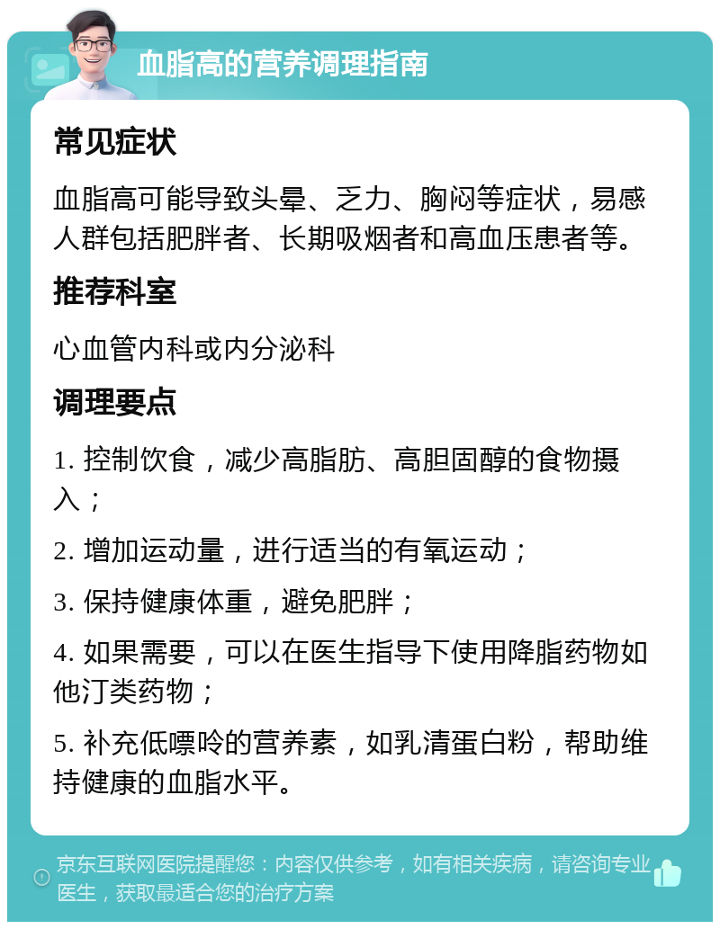 血脂高的营养调理指南 常见症状 血脂高可能导致头晕、乏力、胸闷等症状，易感人群包括肥胖者、长期吸烟者和高血压患者等。 推荐科室 心血管内科或内分泌科 调理要点 1. 控制饮食，减少高脂肪、高胆固醇的食物摄入； 2. 增加运动量，进行适当的有氧运动； 3. 保持健康体重，避免肥胖； 4. 如果需要，可以在医生指导下使用降脂药物如他汀类药物； 5. 补充低嘌呤的营养素，如乳清蛋白粉，帮助维持健康的血脂水平。