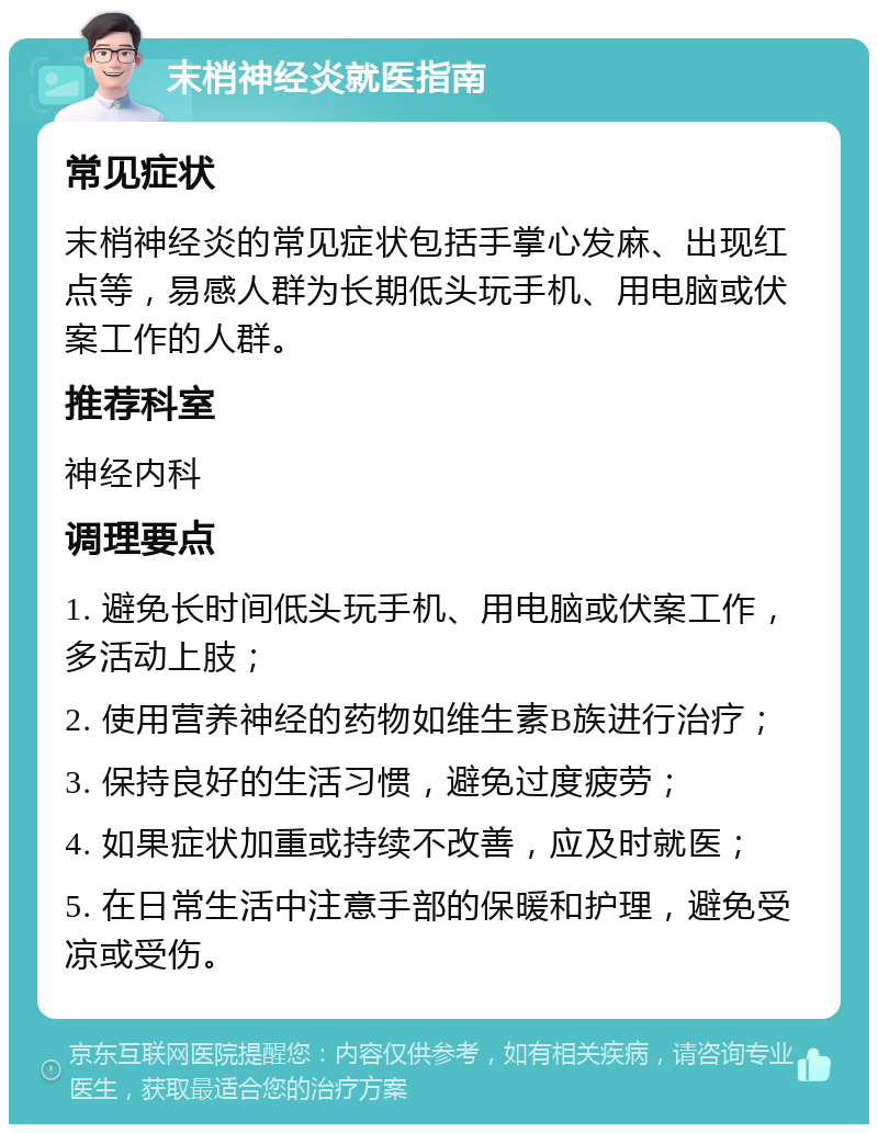 末梢神经炎就医指南 常见症状 末梢神经炎的常见症状包括手掌心发麻、出现红点等，易感人群为长期低头玩手机、用电脑或伏案工作的人群。 推荐科室 神经内科 调理要点 1. 避免长时间低头玩手机、用电脑或伏案工作，多活动上肢； 2. 使用营养神经的药物如维生素B族进行治疗； 3. 保持良好的生活习惯，避免过度疲劳； 4. 如果症状加重或持续不改善，应及时就医； 5. 在日常生活中注意手部的保暖和护理，避免受凉或受伤。