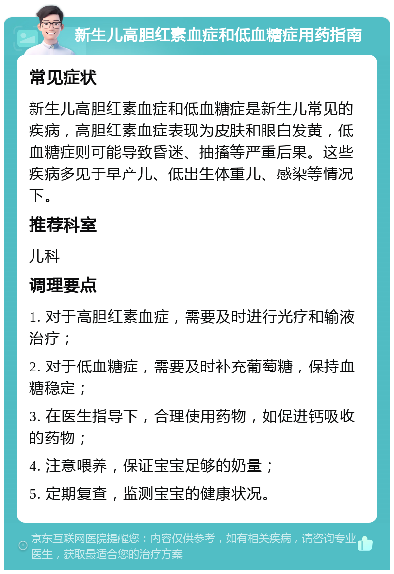 新生儿高胆红素血症和低血糖症用药指南 常见症状 新生儿高胆红素血症和低血糖症是新生儿常见的疾病，高胆红素血症表现为皮肤和眼白发黄，低血糖症则可能导致昏迷、抽搐等严重后果。这些疾病多见于早产儿、低出生体重儿、感染等情况下。 推荐科室 儿科 调理要点 1. 对于高胆红素血症，需要及时进行光疗和输液治疗； 2. 对于低血糖症，需要及时补充葡萄糖，保持血糖稳定； 3. 在医生指导下，合理使用药物，如促进钙吸收的药物； 4. 注意喂养，保证宝宝足够的奶量； 5. 定期复查，监测宝宝的健康状况。