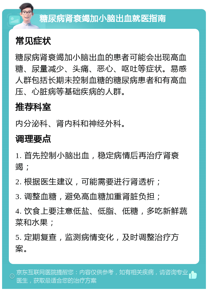 糖尿病肾衰竭加小脑出血就医指南 常见症状 糖尿病肾衰竭加小脑出血的患者可能会出现高血糖、尿量减少、头痛、恶心、呕吐等症状。易感人群包括长期未控制血糖的糖尿病患者和有高血压、心脏病等基础疾病的人群。 推荐科室 内分泌科、肾内科和神经外科。 调理要点 1. 首先控制小脑出血，稳定病情后再治疗肾衰竭； 2. 根据医生建议，可能需要进行肾透析； 3. 调整血糖，避免高血糖加重肾脏负担； 4. 饮食上要注意低盐、低脂、低糖，多吃新鲜蔬菜和水果； 5. 定期复查，监测病情变化，及时调整治疗方案。