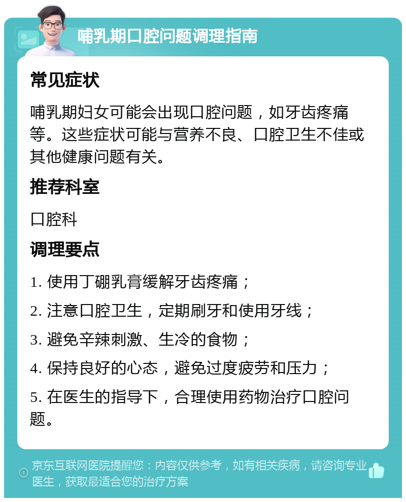 哺乳期口腔问题调理指南 常见症状 哺乳期妇女可能会出现口腔问题，如牙齿疼痛等。这些症状可能与营养不良、口腔卫生不佳或其他健康问题有关。 推荐科室 口腔科 调理要点 1. 使用丁硼乳膏缓解牙齿疼痛； 2. 注意口腔卫生，定期刷牙和使用牙线； 3. 避免辛辣刺激、生冷的食物； 4. 保持良好的心态，避免过度疲劳和压力； 5. 在医生的指导下，合理使用药物治疗口腔问题。