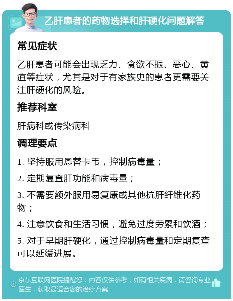 乙肝患者的药物选择和肝硬化问题解答 常见症状 乙肝患者可能会出现乏力、食欲不振、恶心、黄疸等症状，尤其是对于有家族史的患者更需要关注肝硬化的风险。 推荐科室 肝病科或传染病科 调理要点 1. 坚持服用恩替卡韦，控制病毒量； 2. 定期复查肝功能和病毒量； 3. 不需要额外服用易复康或其他抗肝纤维化药物； 4. 注意饮食和生活习惯，避免过度劳累和饮酒； 5. 对于早期肝硬化，通过控制病毒量和定期复查可以延缓进展。