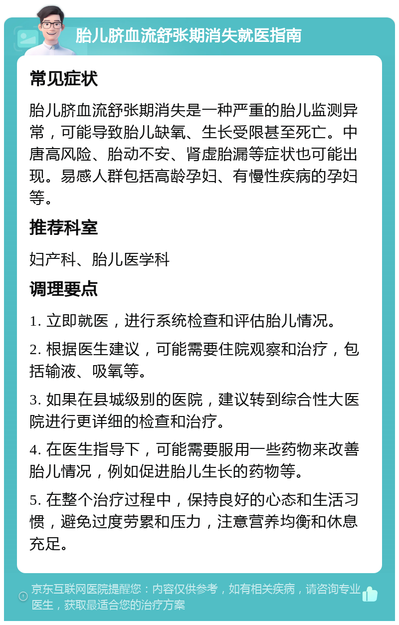 胎儿脐血流舒张期消失就医指南 常见症状 胎儿脐血流舒张期消失是一种严重的胎儿监测异常，可能导致胎儿缺氧、生长受限甚至死亡。中唐高风险、胎动不安、肾虚胎漏等症状也可能出现。易感人群包括高龄孕妇、有慢性疾病的孕妇等。 推荐科室 妇产科、胎儿医学科 调理要点 1. 立即就医，进行系统检查和评估胎儿情况。 2. 根据医生建议，可能需要住院观察和治疗，包括输液、吸氧等。 3. 如果在县城级别的医院，建议转到综合性大医院进行更详细的检查和治疗。 4. 在医生指导下，可能需要服用一些药物来改善胎儿情况，例如促进胎儿生长的药物等。 5. 在整个治疗过程中，保持良好的心态和生活习惯，避免过度劳累和压力，注意营养均衡和休息充足。