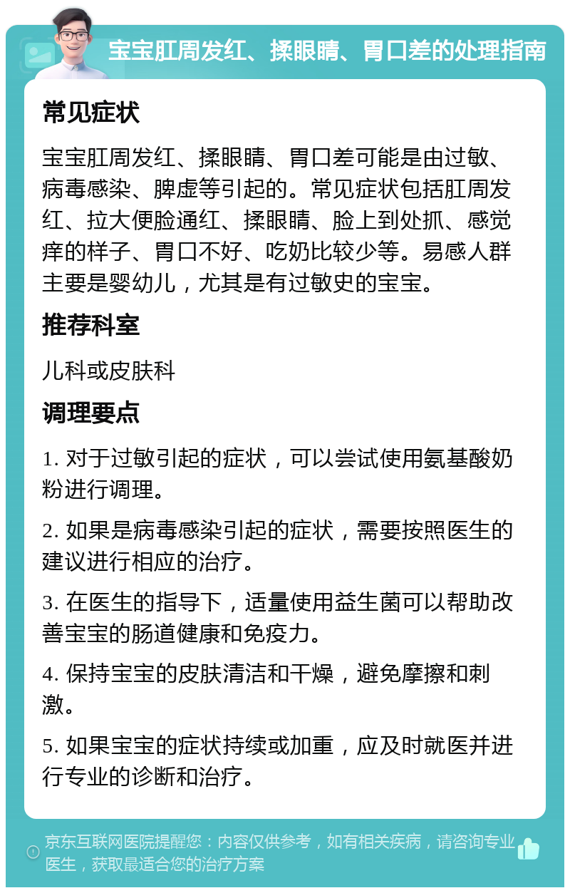 宝宝肛周发红、揉眼睛、胃口差的处理指南 常见症状 宝宝肛周发红、揉眼睛、胃口差可能是由过敏、病毒感染、脾虚等引起的。常见症状包括肛周发红、拉大便脸通红、揉眼睛、脸上到处抓、感觉痒的样子、胃口不好、吃奶比较少等。易感人群主要是婴幼儿，尤其是有过敏史的宝宝。 推荐科室 儿科或皮肤科 调理要点 1. 对于过敏引起的症状，可以尝试使用氨基酸奶粉进行调理。 2. 如果是病毒感染引起的症状，需要按照医生的建议进行相应的治疗。 3. 在医生的指导下，适量使用益生菌可以帮助改善宝宝的肠道健康和免疫力。 4. 保持宝宝的皮肤清洁和干燥，避免摩擦和刺激。 5. 如果宝宝的症状持续或加重，应及时就医并进行专业的诊断和治疗。