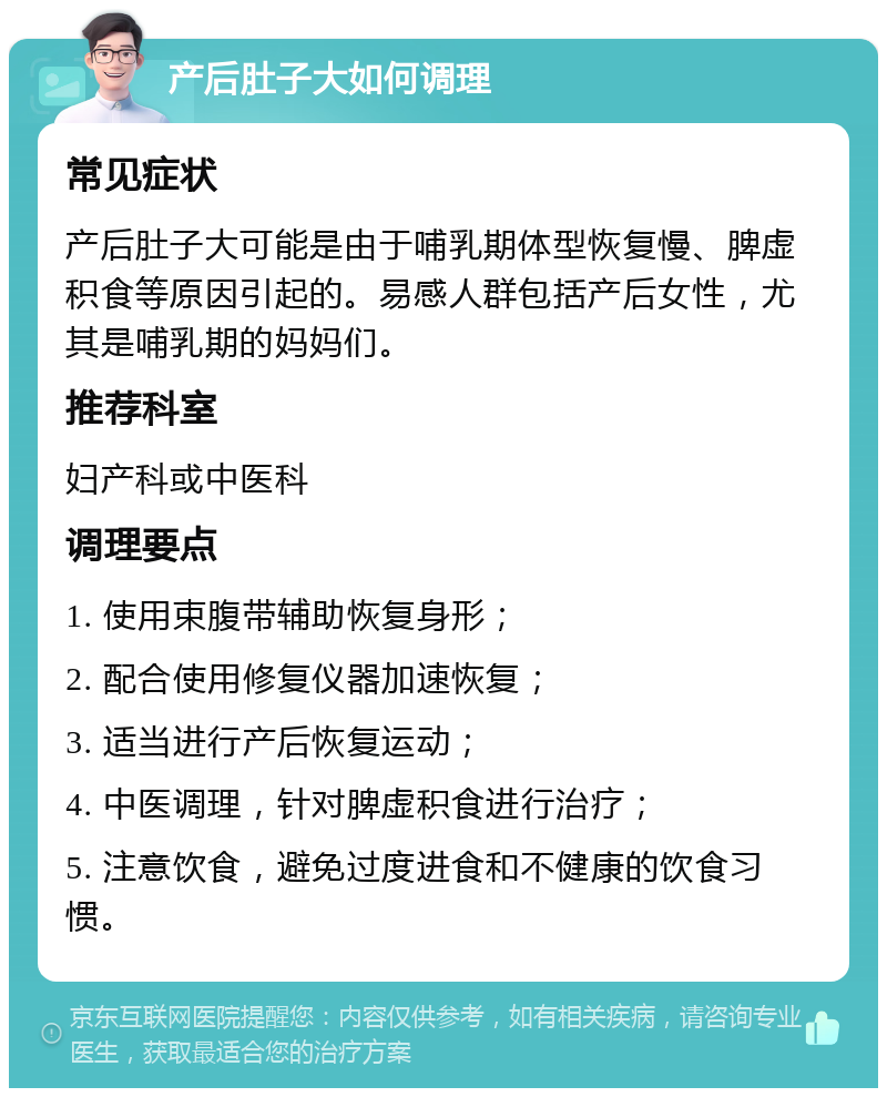 产后肚子大如何调理 常见症状 产后肚子大可能是由于哺乳期体型恢复慢、脾虚积食等原因引起的。易感人群包括产后女性，尤其是哺乳期的妈妈们。 推荐科室 妇产科或中医科 调理要点 1. 使用束腹带辅助恢复身形； 2. 配合使用修复仪器加速恢复； 3. 适当进行产后恢复运动； 4. 中医调理，针对脾虚积食进行治疗； 5. 注意饮食，避免过度进食和不健康的饮食习惯。