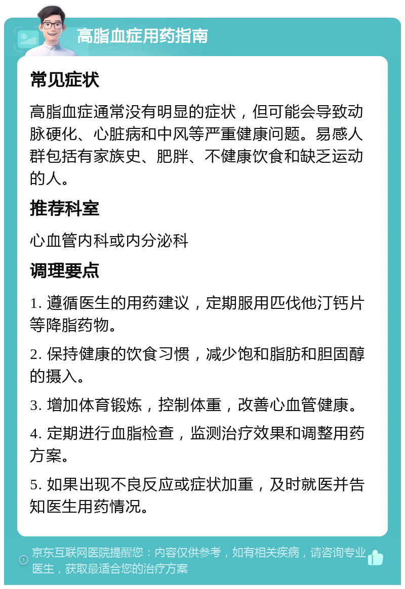 高脂血症用药指南 常见症状 高脂血症通常没有明显的症状，但可能会导致动脉硬化、心脏病和中风等严重健康问题。易感人群包括有家族史、肥胖、不健康饮食和缺乏运动的人。 推荐科室 心血管内科或内分泌科 调理要点 1. 遵循医生的用药建议，定期服用匹伐他汀钙片等降脂药物。 2. 保持健康的饮食习惯，减少饱和脂肪和胆固醇的摄入。 3. 增加体育锻炼，控制体重，改善心血管健康。 4. 定期进行血脂检查，监测治疗效果和调整用药方案。 5. 如果出现不良反应或症状加重，及时就医并告知医生用药情况。