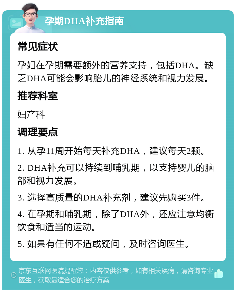 孕期DHA补充指南 常见症状 孕妇在孕期需要额外的营养支持，包括DHA。缺乏DHA可能会影响胎儿的神经系统和视力发展。 推荐科室 妇产科 调理要点 1. 从孕11周开始每天补充DHA，建议每天2颗。 2. DHA补充可以持续到哺乳期，以支持婴儿的脑部和视力发展。 3. 选择高质量的DHA补充剂，建议先购买3件。 4. 在孕期和哺乳期，除了DHA外，还应注意均衡饮食和适当的运动。 5. 如果有任何不适或疑问，及时咨询医生。