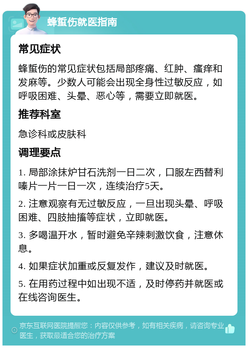 蜂蜇伤就医指南 常见症状 蜂蜇伤的常见症状包括局部疼痛、红肿、瘙痒和发麻等。少数人可能会出现全身性过敏反应，如呼吸困难、头晕、恶心等，需要立即就医。 推荐科室 急诊科或皮肤科 调理要点 1. 局部涂抹炉甘石洗剂一日二次，口服左西替利嗪片一片一日一次，连续治疗5天。 2. 注意观察有无过敏反应，一旦出现头晕、呼吸困难、四肢抽搐等症状，立即就医。 3. 多喝温开水，暂时避免辛辣刺激饮食，注意休息。 4. 如果症状加重或反复发作，建议及时就医。 5. 在用药过程中如出现不适，及时停药并就医或在线咨询医生。