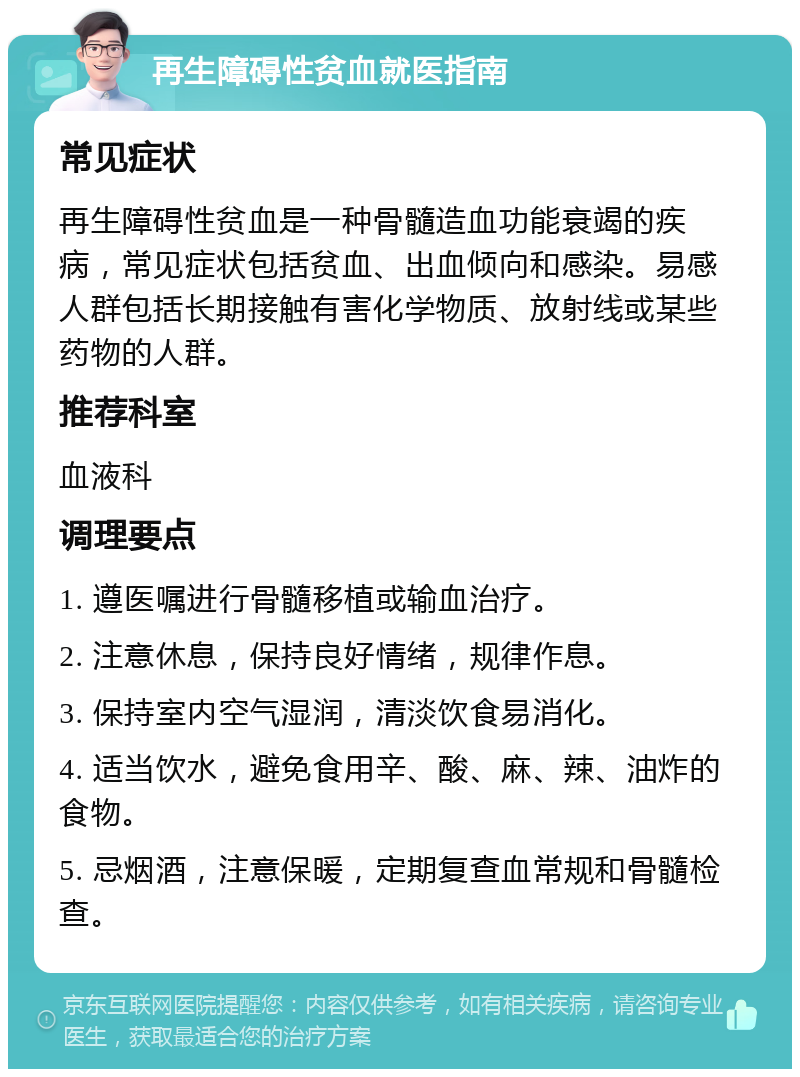 再生障碍性贫血就医指南 常见症状 再生障碍性贫血是一种骨髓造血功能衰竭的疾病，常见症状包括贫血、出血倾向和感染。易感人群包括长期接触有害化学物质、放射线或某些药物的人群。 推荐科室 血液科 调理要点 1. 遵医嘱进行骨髓移植或输血治疗。 2. 注意休息，保持良好情绪，规律作息。 3. 保持室内空气湿润，清淡饮食易消化。 4. 适当饮水，避免食用辛、酸、麻、辣、油炸的食物。 5. 忌烟酒，注意保暖，定期复查血常规和骨髓检查。