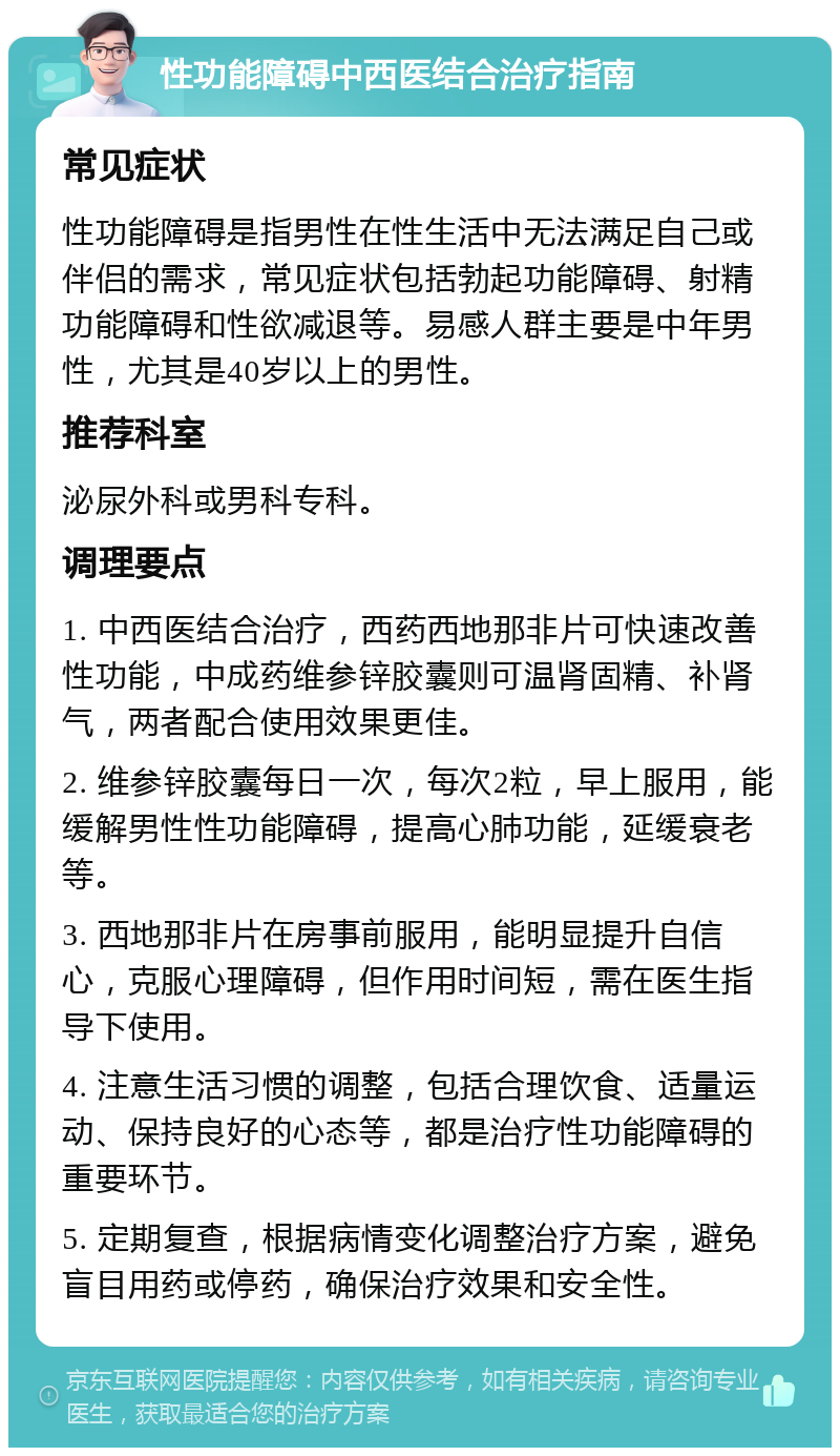 性功能障碍中西医结合治疗指南 常见症状 性功能障碍是指男性在性生活中无法满足自己或伴侣的需求，常见症状包括勃起功能障碍、射精功能障碍和性欲减退等。易感人群主要是中年男性，尤其是40岁以上的男性。 推荐科室 泌尿外科或男科专科。 调理要点 1. 中西医结合治疗，西药西地那非片可快速改善性功能，中成药维参锌胶囊则可温肾固精、补肾气，两者配合使用效果更佳。 2. 维参锌胶囊每日一次，每次2粒，早上服用，能缓解男性性功能障碍，提高心肺功能，延缓衰老等。 3. 西地那非片在房事前服用，能明显提升自信心，克服心理障碍，但作用时间短，需在医生指导下使用。 4. 注意生活习惯的调整，包括合理饮食、适量运动、保持良好的心态等，都是治疗性功能障碍的重要环节。 5. 定期复查，根据病情变化调整治疗方案，避免盲目用药或停药，确保治疗效果和安全性。