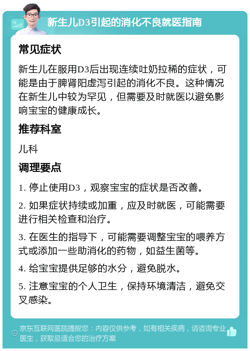 新生儿D3引起的消化不良就医指南 常见症状 新生儿在服用D3后出现连续吐奶拉稀的症状，可能是由于脾肾阳虚泻引起的消化不良。这种情况在新生儿中较为罕见，但需要及时就医以避免影响宝宝的健康成长。 推荐科室 儿科 调理要点 1. 停止使用D3，观察宝宝的症状是否改善。 2. 如果症状持续或加重，应及时就医，可能需要进行相关检查和治疗。 3. 在医生的指导下，可能需要调整宝宝的喂养方式或添加一些助消化的药物，如益生菌等。 4. 给宝宝提供足够的水分，避免脱水。 5. 注意宝宝的个人卫生，保持环境清洁，避免交叉感染。