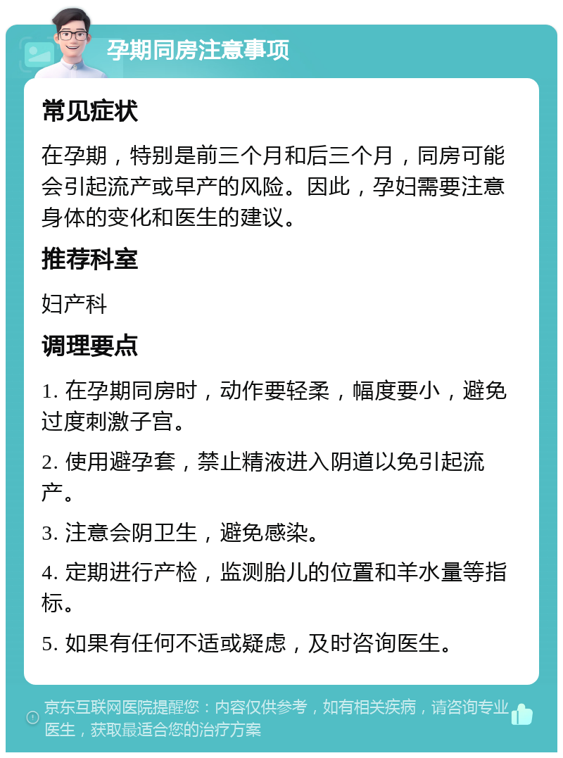 孕期同房注意事项 常见症状 在孕期，特别是前三个月和后三个月，同房可能会引起流产或早产的风险。因此，孕妇需要注意身体的变化和医生的建议。 推荐科室 妇产科 调理要点 1. 在孕期同房时，动作要轻柔，幅度要小，避免过度刺激子宫。 2. 使用避孕套，禁止精液进入阴道以免引起流产。 3. 注意会阴卫生，避免感染。 4. 定期进行产检，监测胎儿的位置和羊水量等指标。 5. 如果有任何不适或疑虑，及时咨询医生。