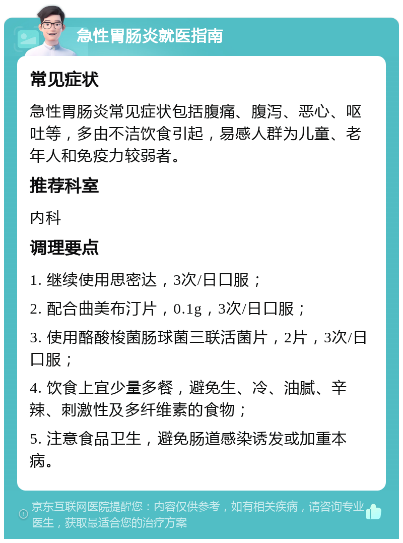 急性胃肠炎就医指南 常见症状 急性胃肠炎常见症状包括腹痛、腹泻、恶心、呕吐等，多由不洁饮食引起，易感人群为儿童、老年人和免疫力较弱者。 推荐科室 内科 调理要点 1. 继续使用思密达，3次/日口服； 2. 配合曲美布汀片，0.1g，3次/日口服； 3. 使用酪酸梭菌肠球菌三联活菌片，2片，3次/日口服； 4. 饮食上宜少量多餐，避免生、冷、油腻、辛辣、刺激性及多纤维素的食物； 5. 注意食品卫生，避免肠道感染诱发或加重本病。