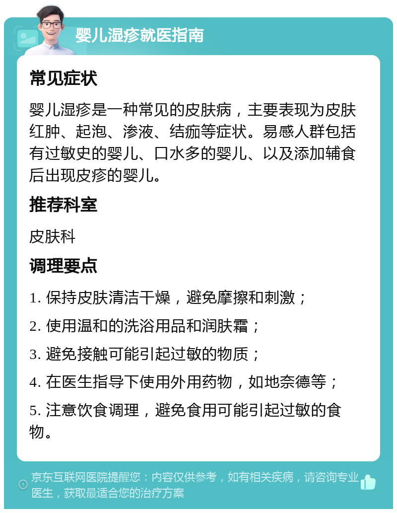 婴儿湿疹就医指南 常见症状 婴儿湿疹是一种常见的皮肤病，主要表现为皮肤红肿、起泡、渗液、结痂等症状。易感人群包括有过敏史的婴儿、口水多的婴儿、以及添加辅食后出现皮疹的婴儿。 推荐科室 皮肤科 调理要点 1. 保持皮肤清洁干燥，避免摩擦和刺激； 2. 使用温和的洗浴用品和润肤霜； 3. 避免接触可能引起过敏的物质； 4. 在医生指导下使用外用药物，如地奈德等； 5. 注意饮食调理，避免食用可能引起过敏的食物。