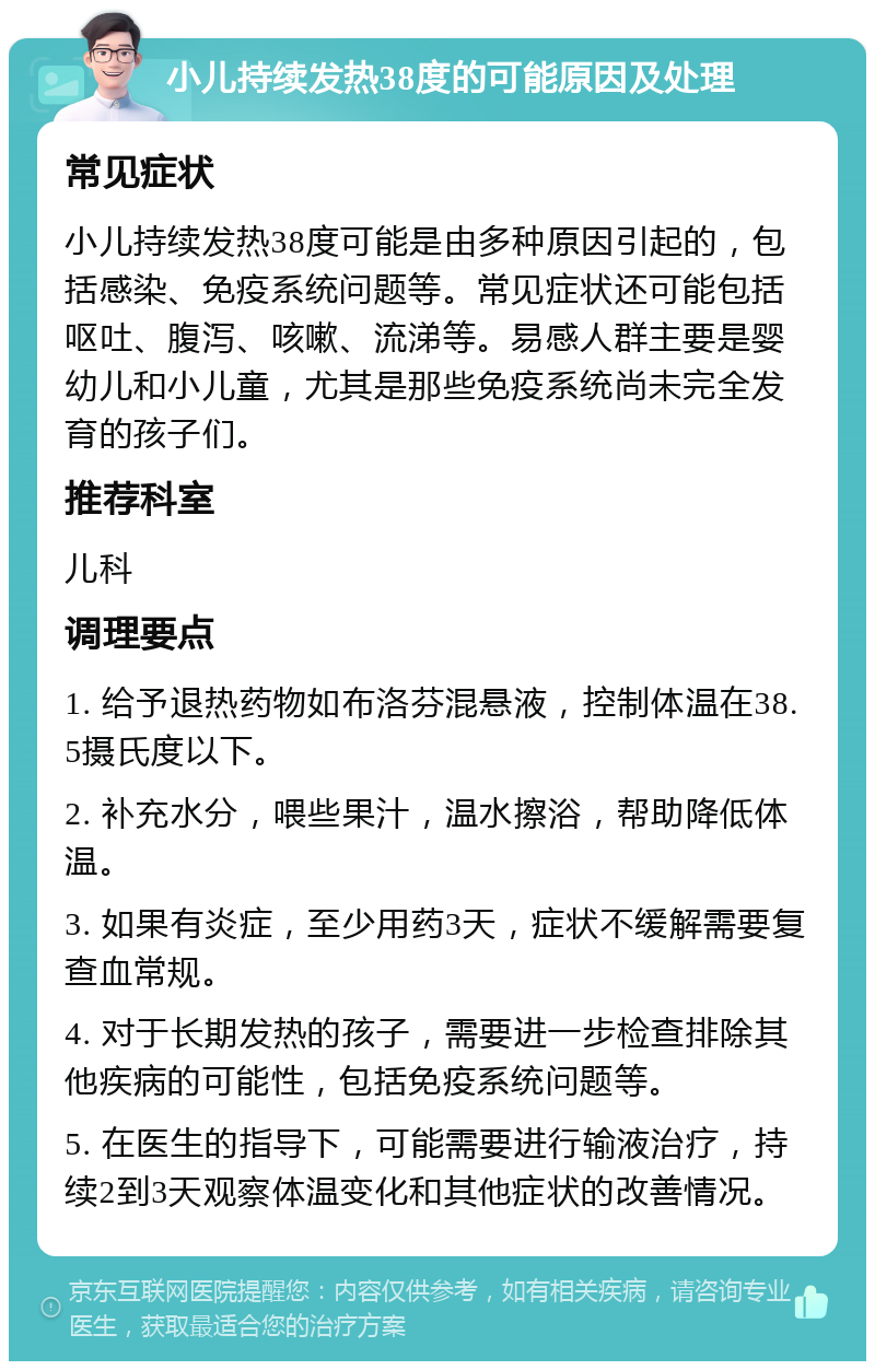 小儿持续发热38度的可能原因及处理 常见症状 小儿持续发热38度可能是由多种原因引起的，包括感染、免疫系统问题等。常见症状还可能包括呕吐、腹泻、咳嗽、流涕等。易感人群主要是婴幼儿和小儿童，尤其是那些免疫系统尚未完全发育的孩子们。 推荐科室 儿科 调理要点 1. 给予退热药物如布洛芬混悬液，控制体温在38.5摄氏度以下。 2. 补充水分，喂些果汁，温水擦浴，帮助降低体温。 3. 如果有炎症，至少用药3天，症状不缓解需要复查血常规。 4. 对于长期发热的孩子，需要进一步检查排除其他疾病的可能性，包括免疫系统问题等。 5. 在医生的指导下，可能需要进行输液治疗，持续2到3天观察体温变化和其他症状的改善情况。