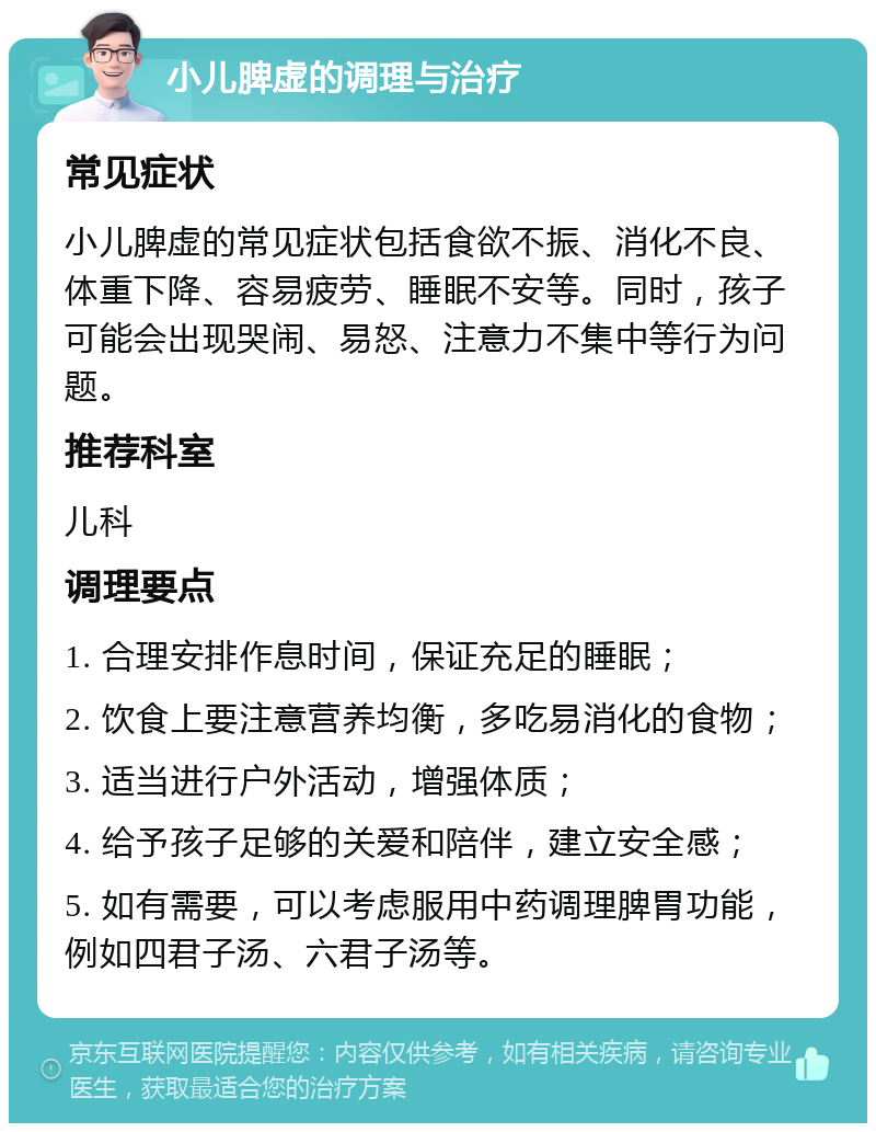 小儿脾虚的调理与治疗 常见症状 小儿脾虚的常见症状包括食欲不振、消化不良、体重下降、容易疲劳、睡眠不安等。同时，孩子可能会出现哭闹、易怒、注意力不集中等行为问题。 推荐科室 儿科 调理要点 1. 合理安排作息时间，保证充足的睡眠； 2. 饮食上要注意营养均衡，多吃易消化的食物； 3. 适当进行户外活动，增强体质； 4. 给予孩子足够的关爱和陪伴，建立安全感； 5. 如有需要，可以考虑服用中药调理脾胃功能，例如四君子汤、六君子汤等。