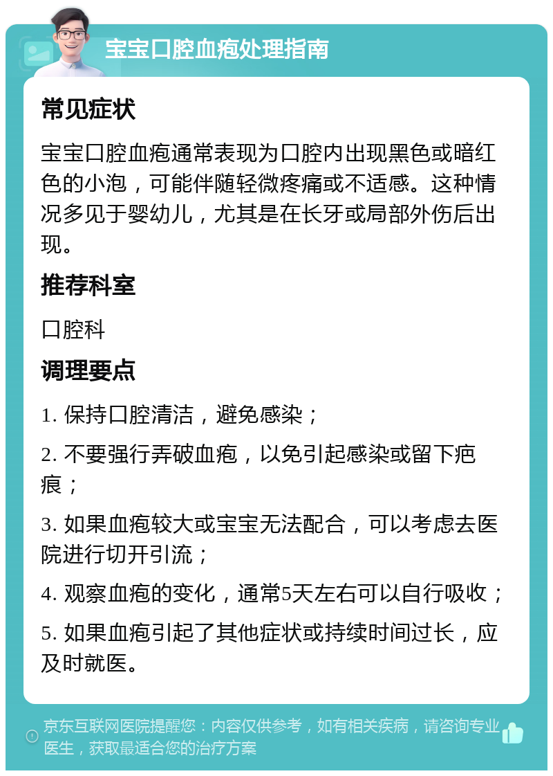 宝宝口腔血疱处理指南 常见症状 宝宝口腔血疱通常表现为口腔内出现黑色或暗红色的小泡，可能伴随轻微疼痛或不适感。这种情况多见于婴幼儿，尤其是在长牙或局部外伤后出现。 推荐科室 口腔科 调理要点 1. 保持口腔清洁，避免感染； 2. 不要强行弄破血疱，以免引起感染或留下疤痕； 3. 如果血疱较大或宝宝无法配合，可以考虑去医院进行切开引流； 4. 观察血疱的变化，通常5天左右可以自行吸收； 5. 如果血疱引起了其他症状或持续时间过长，应及时就医。