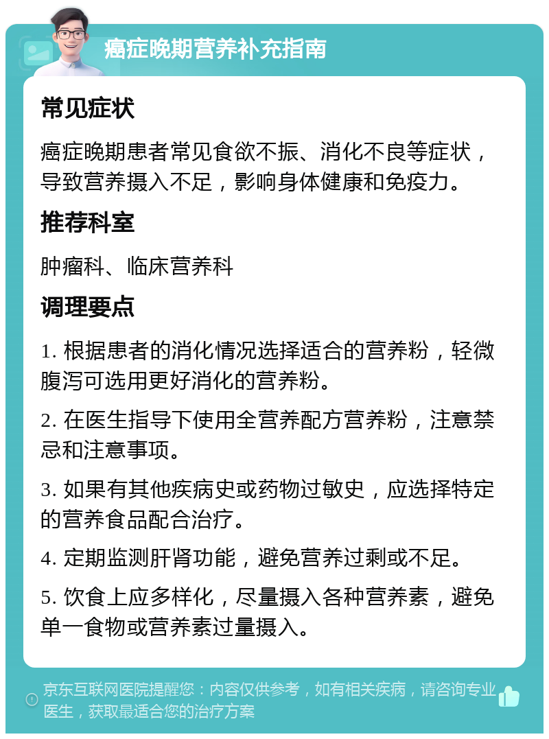 癌症晚期营养补充指南 常见症状 癌症晚期患者常见食欲不振、消化不良等症状，导致营养摄入不足，影响身体健康和免疫力。 推荐科室 肿瘤科、临床营养科 调理要点 1. 根据患者的消化情况选择适合的营养粉，轻微腹泻可选用更好消化的营养粉。 2. 在医生指导下使用全营养配方营养粉，注意禁忌和注意事项。 3. 如果有其他疾病史或药物过敏史，应选择特定的营养食品配合治疗。 4. 定期监测肝肾功能，避免营养过剩或不足。 5. 饮食上应多样化，尽量摄入各种营养素，避免单一食物或营养素过量摄入。