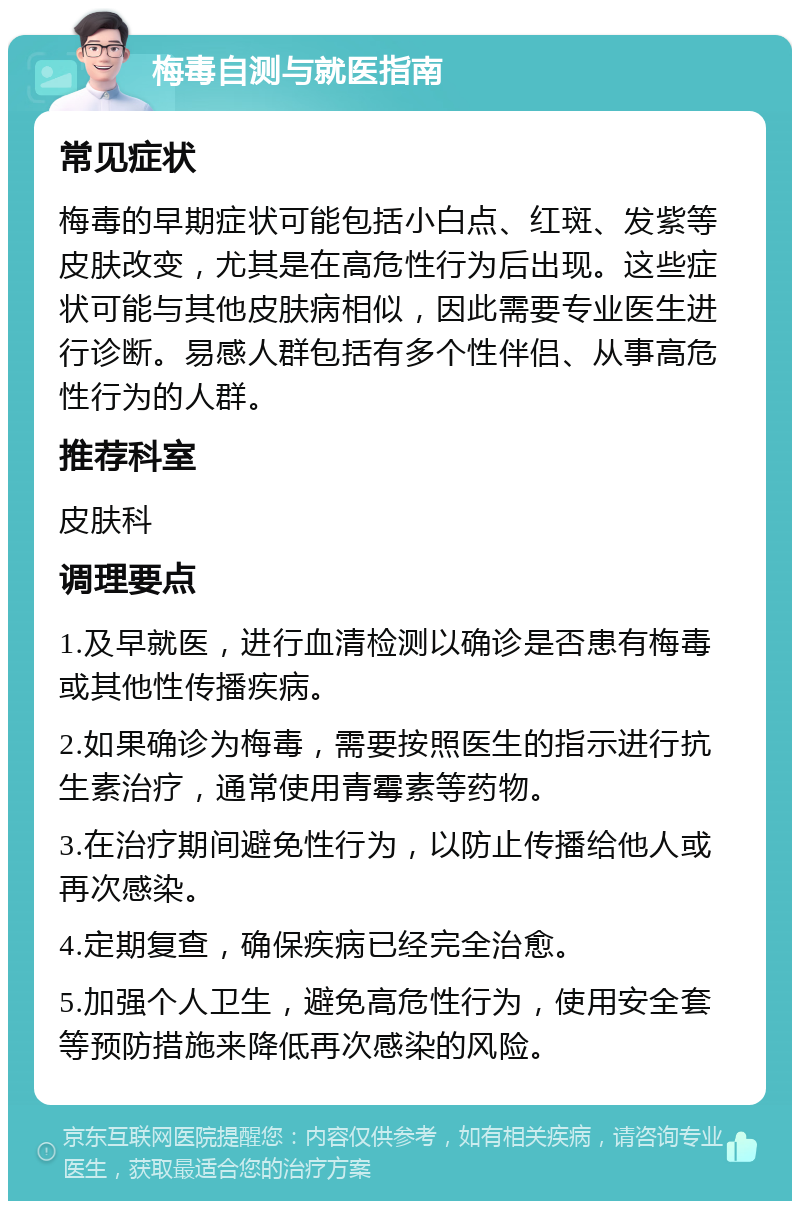 梅毒自测与就医指南 常见症状 梅毒的早期症状可能包括小白点、红斑、发紫等皮肤改变，尤其是在高危性行为后出现。这些症状可能与其他皮肤病相似，因此需要专业医生进行诊断。易感人群包括有多个性伴侣、从事高危性行为的人群。 推荐科室 皮肤科 调理要点 1.及早就医，进行血清检测以确诊是否患有梅毒或其他性传播疾病。 2.如果确诊为梅毒，需要按照医生的指示进行抗生素治疗，通常使用青霉素等药物。 3.在治疗期间避免性行为，以防止传播给他人或再次感染。 4.定期复查，确保疾病已经完全治愈。 5.加强个人卫生，避免高危性行为，使用安全套等预防措施来降低再次感染的风险。