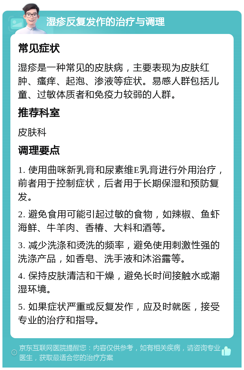 湿疹反复发作的治疗与调理 常见症状 湿疹是一种常见的皮肤病，主要表现为皮肤红肿、瘙痒、起泡、渗液等症状。易感人群包括儿童、过敏体质者和免疫力较弱的人群。 推荐科室 皮肤科 调理要点 1. 使用曲咪新乳膏和尿素维E乳膏进行外用治疗，前者用于控制症状，后者用于长期保湿和预防复发。 2. 避免食用可能引起过敏的食物，如辣椒、鱼虾海鲜、牛羊肉、香椿、大料和酒等。 3. 减少洗涤和烫洗的频率，避免使用刺激性强的洗涤产品，如香皂、洗手液和沐浴露等。 4. 保持皮肤清洁和干燥，避免长时间接触水或潮湿环境。 5. 如果症状严重或反复发作，应及时就医，接受专业的治疗和指导。