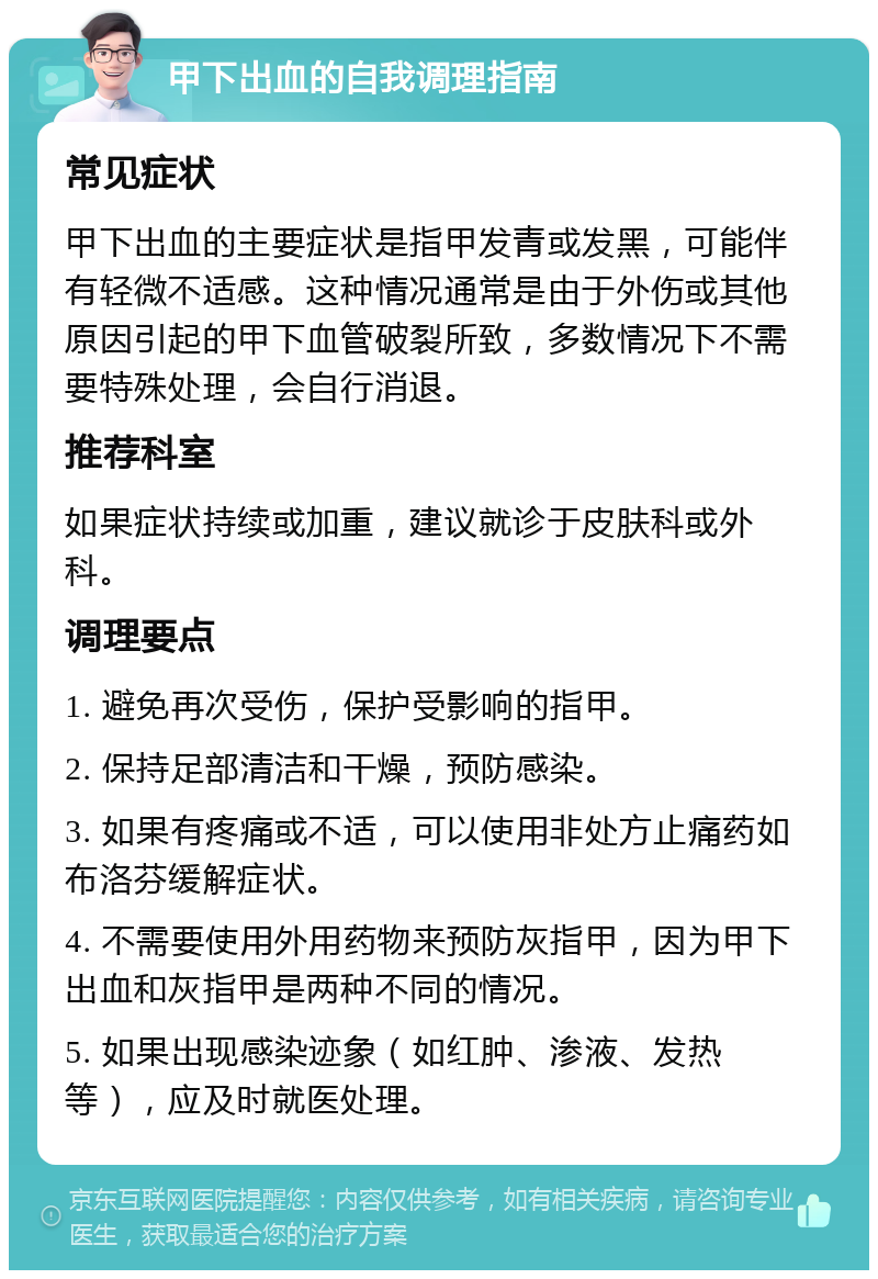 甲下出血的自我调理指南 常见症状 甲下出血的主要症状是指甲发青或发黑，可能伴有轻微不适感。这种情况通常是由于外伤或其他原因引起的甲下血管破裂所致，多数情况下不需要特殊处理，会自行消退。 推荐科室 如果症状持续或加重，建议就诊于皮肤科或外科。 调理要点 1. 避免再次受伤，保护受影响的指甲。 2. 保持足部清洁和干燥，预防感染。 3. 如果有疼痛或不适，可以使用非处方止痛药如布洛芬缓解症状。 4. 不需要使用外用药物来预防灰指甲，因为甲下出血和灰指甲是两种不同的情况。 5. 如果出现感染迹象（如红肿、渗液、发热等），应及时就医处理。