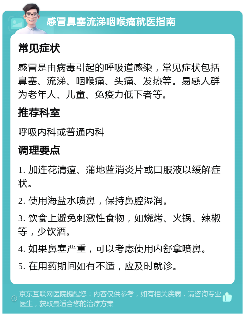 感冒鼻塞流涕咽喉痛就医指南 常见症状 感冒是由病毒引起的呼吸道感染，常见症状包括鼻塞、流涕、咽喉痛、头痛、发热等。易感人群为老年人、儿童、免疫力低下者等。 推荐科室 呼吸内科或普通内科 调理要点 1. 加连花清瘟、蒲地蓝消炎片或口服液以缓解症状。 2. 使用海盐水喷鼻，保持鼻腔湿润。 3. 饮食上避免刺激性食物，如烧烤、火锅、辣椒等，少饮酒。 4. 如果鼻塞严重，可以考虑使用内舒拿喷鼻。 5. 在用药期间如有不适，应及时就诊。