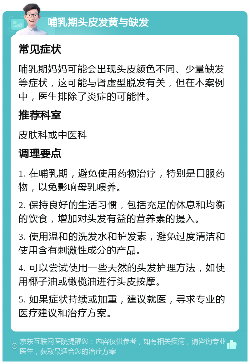 哺乳期头皮发黄与缺发 常见症状 哺乳期妈妈可能会出现头皮颜色不同、少量缺发等症状，这可能与肾虚型脱发有关，但在本案例中，医生排除了炎症的可能性。 推荐科室 皮肤科或中医科 调理要点 1. 在哺乳期，避免使用药物治疗，特别是口服药物，以免影响母乳喂养。 2. 保持良好的生活习惯，包括充足的休息和均衡的饮食，增加对头发有益的营养素的摄入。 3. 使用温和的洗发水和护发素，避免过度清洁和使用含有刺激性成分的产品。 4. 可以尝试使用一些天然的头发护理方法，如使用椰子油或橄榄油进行头皮按摩。 5. 如果症状持续或加重，建议就医，寻求专业的医疗建议和治疗方案。