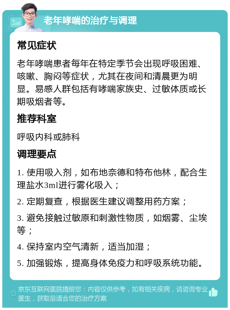 老年哮喘的治疗与调理 常见症状 老年哮喘患者每年在特定季节会出现呼吸困难、咳嗽、胸闷等症状，尤其在夜间和清晨更为明显。易感人群包括有哮喘家族史、过敏体质或长期吸烟者等。 推荐科室 呼吸内科或肺科 调理要点 1. 使用吸入剂，如布地奈德和特布他林，配合生理盐水3ml进行雾化吸入； 2. 定期复查，根据医生建议调整用药方案； 3. 避免接触过敏原和刺激性物质，如烟雾、尘埃等； 4. 保持室内空气清新，适当加湿； 5. 加强锻炼，提高身体免疫力和呼吸系统功能。