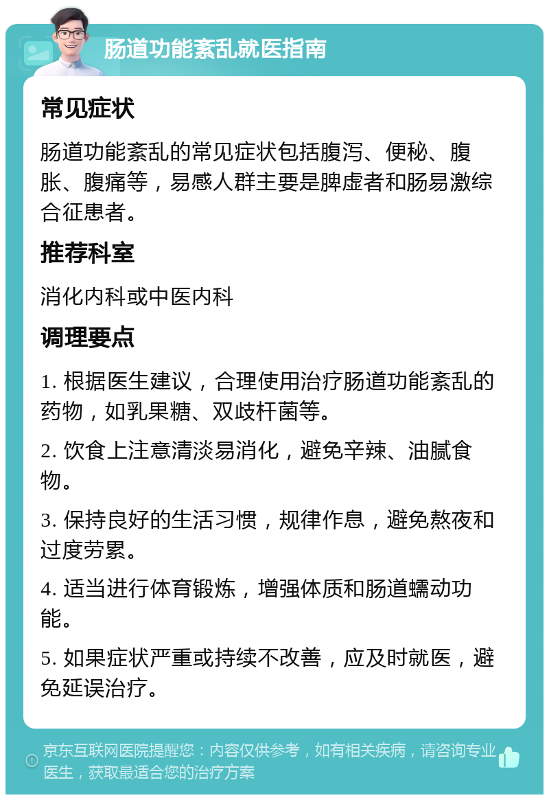 肠道功能紊乱就医指南 常见症状 肠道功能紊乱的常见症状包括腹泻、便秘、腹胀、腹痛等，易感人群主要是脾虚者和肠易激综合征患者。 推荐科室 消化内科或中医内科 调理要点 1. 根据医生建议，合理使用治疗肠道功能紊乱的药物，如乳果糖、双歧杆菌等。 2. 饮食上注意清淡易消化，避免辛辣、油腻食物。 3. 保持良好的生活习惯，规律作息，避免熬夜和过度劳累。 4. 适当进行体育锻炼，增强体质和肠道蠕动功能。 5. 如果症状严重或持续不改善，应及时就医，避免延误治疗。