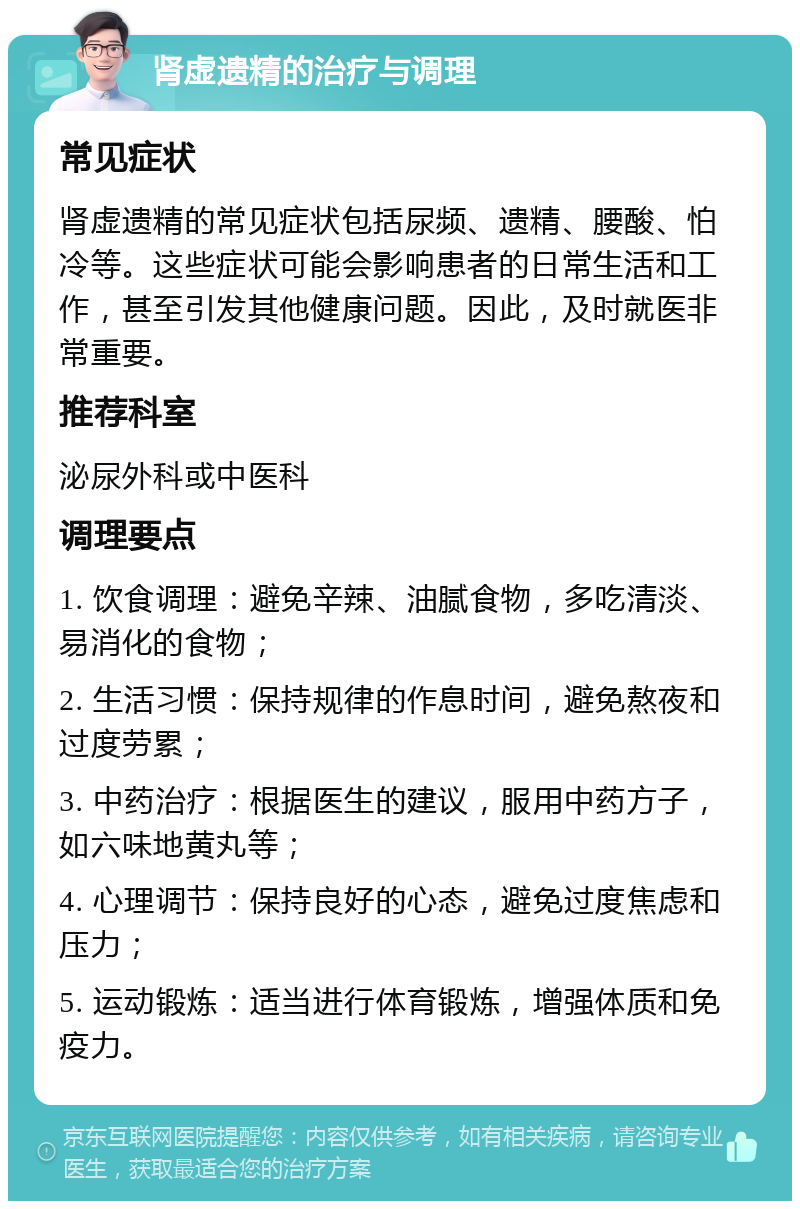 肾虚遗精的治疗与调理 常见症状 肾虚遗精的常见症状包括尿频、遗精、腰酸、怕冷等。这些症状可能会影响患者的日常生活和工作，甚至引发其他健康问题。因此，及时就医非常重要。 推荐科室 泌尿外科或中医科 调理要点 1. 饮食调理：避免辛辣、油腻食物，多吃清淡、易消化的食物； 2. 生活习惯：保持规律的作息时间，避免熬夜和过度劳累； 3. 中药治疗：根据医生的建议，服用中药方子，如六味地黄丸等； 4. 心理调节：保持良好的心态，避免过度焦虑和压力； 5. 运动锻炼：适当进行体育锻炼，增强体质和免疫力。