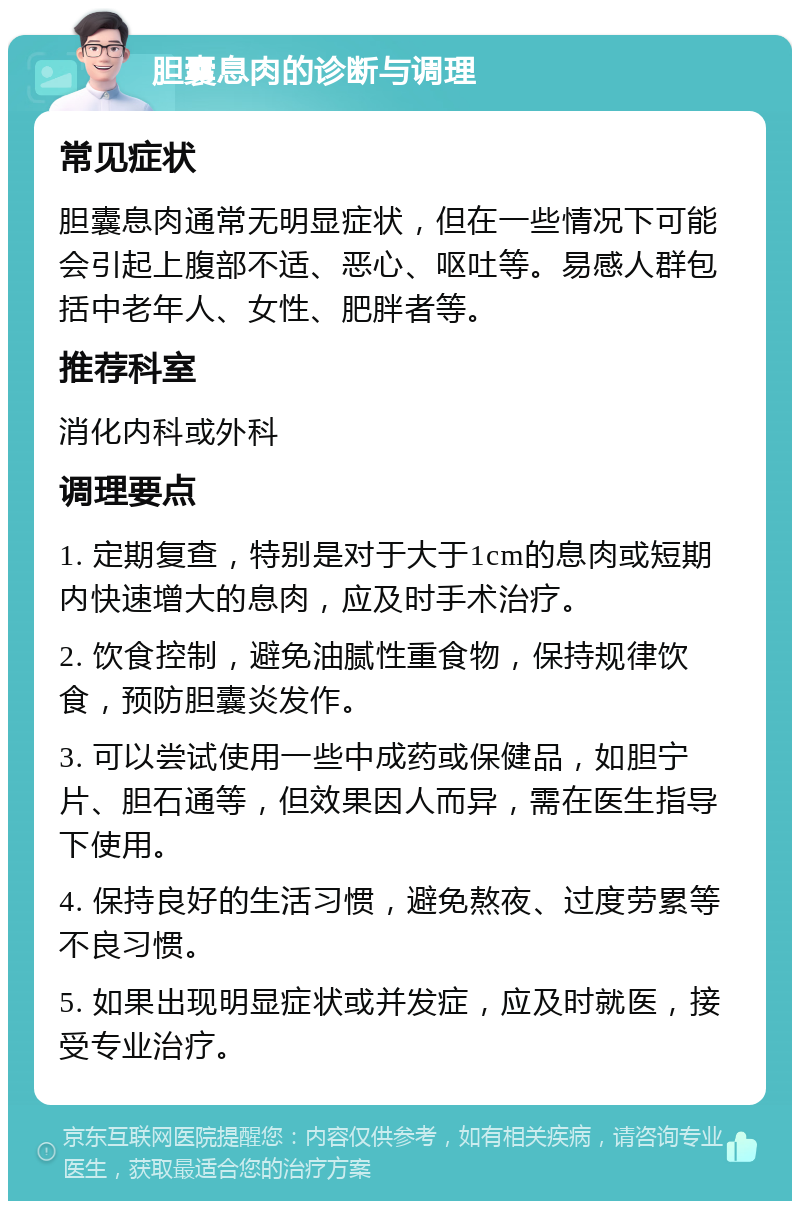 胆囊息肉的诊断与调理 常见症状 胆囊息肉通常无明显症状，但在一些情况下可能会引起上腹部不适、恶心、呕吐等。易感人群包括中老年人、女性、肥胖者等。 推荐科室 消化内科或外科 调理要点 1. 定期复查，特别是对于大于1cm的息肉或短期内快速增大的息肉，应及时手术治疗。 2. 饮食控制，避免油腻性重食物，保持规律饮食，预防胆囊炎发作。 3. 可以尝试使用一些中成药或保健品，如胆宁片、胆石通等，但效果因人而异，需在医生指导下使用。 4. 保持良好的生活习惯，避免熬夜、过度劳累等不良习惯。 5. 如果出现明显症状或并发症，应及时就医，接受专业治疗。