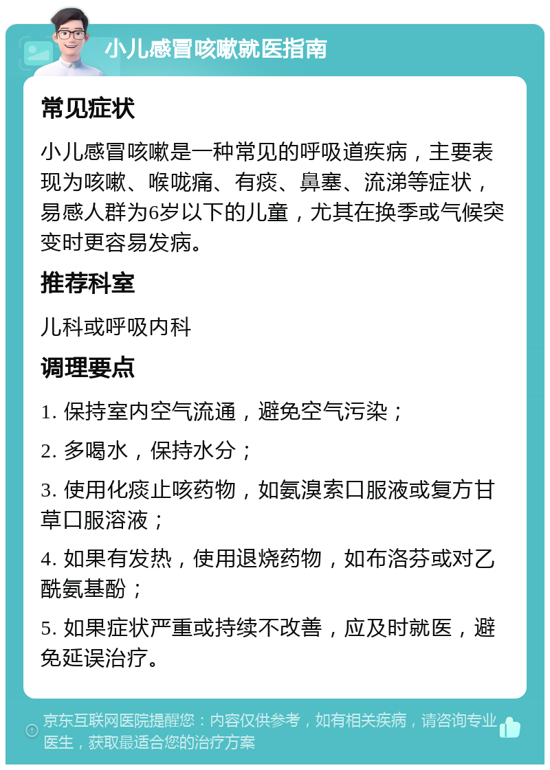 小儿感冒咳嗽就医指南 常见症状 小儿感冒咳嗽是一种常见的呼吸道疾病，主要表现为咳嗽、喉咙痛、有痰、鼻塞、流涕等症状，易感人群为6岁以下的儿童，尤其在换季或气候突变时更容易发病。 推荐科室 儿科或呼吸内科 调理要点 1. 保持室内空气流通，避免空气污染； 2. 多喝水，保持水分； 3. 使用化痰止咳药物，如氨溴索口服液或复方甘草口服溶液； 4. 如果有发热，使用退烧药物，如布洛芬或对乙酰氨基酚； 5. 如果症状严重或持续不改善，应及时就医，避免延误治疗。