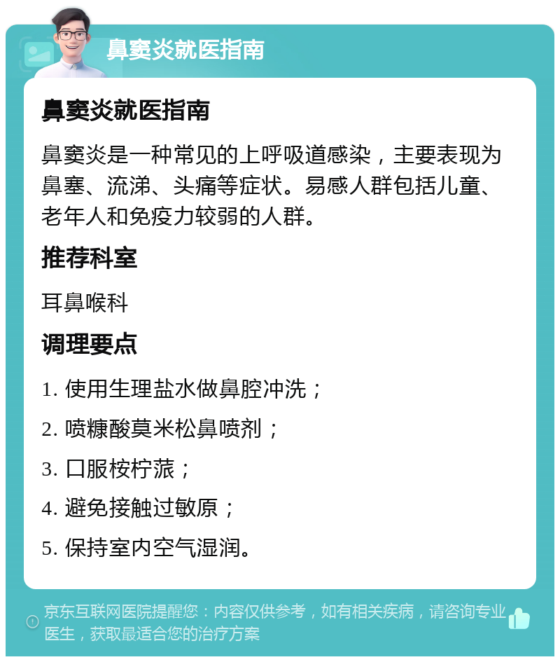 鼻窦炎就医指南 鼻窦炎就医指南 鼻窦炎是一种常见的上呼吸道感染，主要表现为鼻塞、流涕、头痛等症状。易感人群包括儿童、老年人和免疫力较弱的人群。 推荐科室 耳鼻喉科 调理要点 1. 使用生理盐水做鼻腔冲洗； 2. 喷糠酸莫米松鼻喷剂； 3. 口服桉柠蒎； 4. 避免接触过敏原； 5. 保持室内空气湿润。