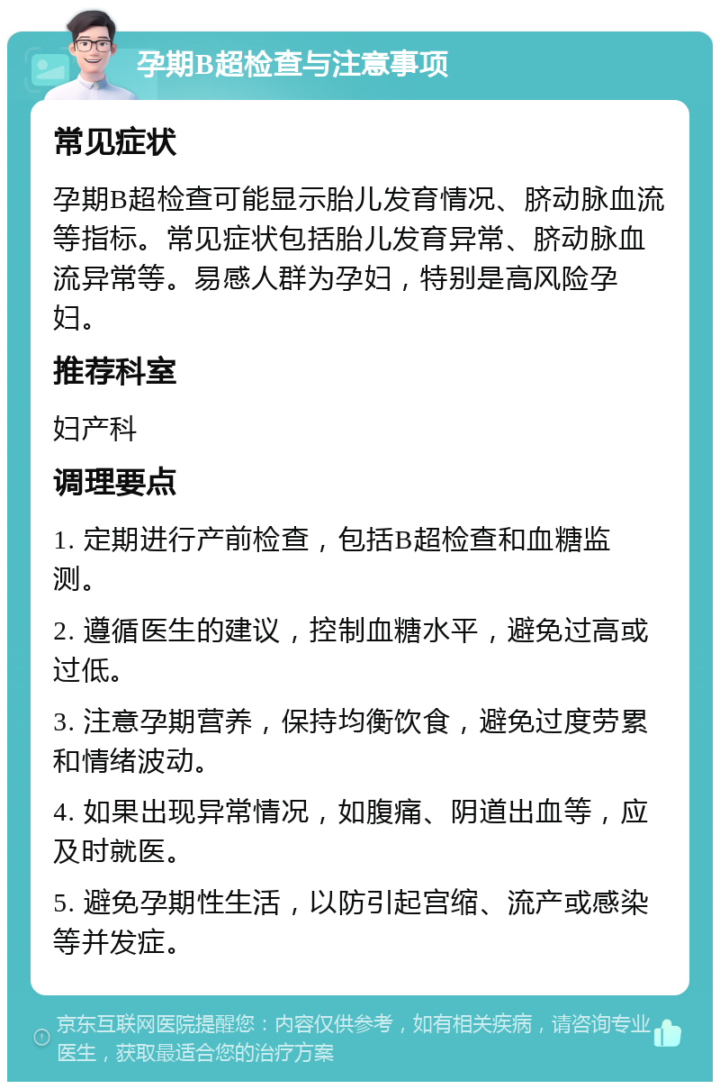 孕期B超检查与注意事项 常见症状 孕期B超检查可能显示胎儿发育情况、脐动脉血流等指标。常见症状包括胎儿发育异常、脐动脉血流异常等。易感人群为孕妇，特别是高风险孕妇。 推荐科室 妇产科 调理要点 1. 定期进行产前检查，包括B超检查和血糖监测。 2. 遵循医生的建议，控制血糖水平，避免过高或过低。 3. 注意孕期营养，保持均衡饮食，避免过度劳累和情绪波动。 4. 如果出现异常情况，如腹痛、阴道出血等，应及时就医。 5. 避免孕期性生活，以防引起宫缩、流产或感染等并发症。