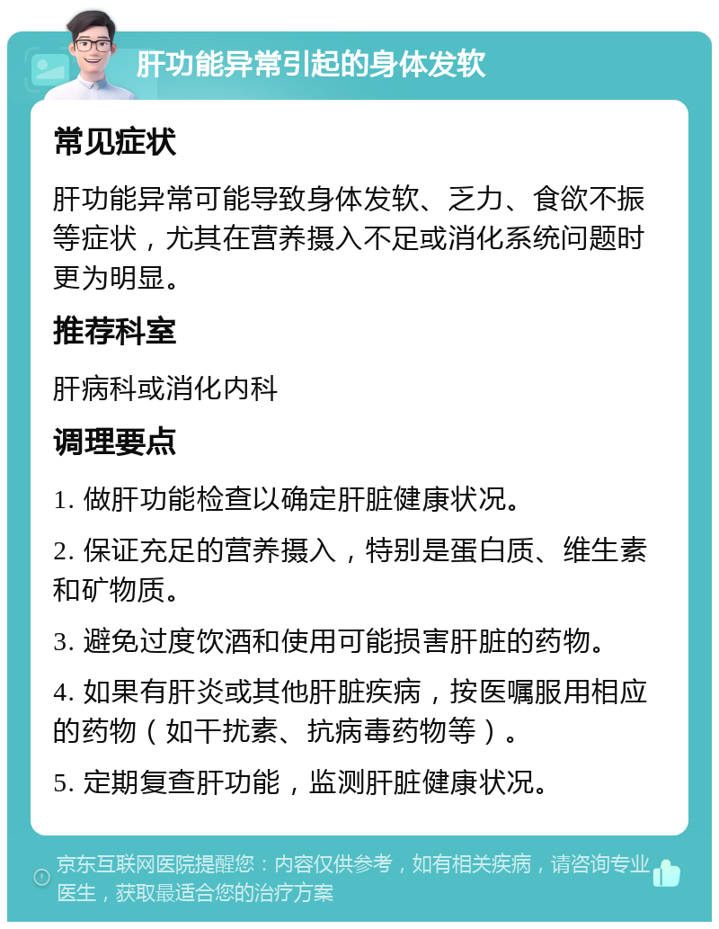 肝功能异常引起的身体发软 常见症状 肝功能异常可能导致身体发软、乏力、食欲不振等症状，尤其在营养摄入不足或消化系统问题时更为明显。 推荐科室 肝病科或消化内科 调理要点 1. 做肝功能检查以确定肝脏健康状况。 2. 保证充足的营养摄入，特别是蛋白质、维生素和矿物质。 3. 避免过度饮酒和使用可能损害肝脏的药物。 4. 如果有肝炎或其他肝脏疾病，按医嘱服用相应的药物（如干扰素、抗病毒药物等）。 5. 定期复查肝功能，监测肝脏健康状况。